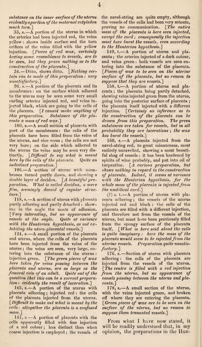 substance on the inner surface of the uterus evidently aportion of the maternal cotyledon much torn.'] 33, s.—A portion of the uterus in which the arteries had been injected red, the veins yellow : shows inside surface and the torn orifices of the veins filled with the yellow injection. [Pieces of red wax, certainly having some resemblance to vessels, are to be seen, but they prove nothing as to the construction of the placenta.] 34. — Ditto, shows ditto. [Nothing cer¬ tain can be made of this preparation : very unsatisfactory. ] 96, s.—A portion of the placenta and its membranes : on the surface which adhered to the uterus may be seen some very small curling arteries injected red, and veins in¬ jected black, which are going to the cells of the placenta. [I cannot make anything of this preparation. Substance of the pla¬ centa a mass of red wax.] 100, s.—A small section of placenta with part of the membranes : the cells of the placenta have been filled from the veins of the uterus, and vice versa ; the cells are not very bare; on the side which adhered to the uterus the veins may be seen very dis¬ tinctly. [Difficult to say what is meant here by the cells of the placenta. Quite an indistinct preparation.] 106.—A section of uterus with mem¬ branes turned partly down, and showing a double layer of decidua. [A beautiful pre¬ paration. What is called decidua, a mere film, seemingly devoid of regular struc¬ ture.] 118, s.—A section of uterus with placenta partly adhering and partly detached : show¬ ing in the angle the mode of adhesion. [Very interesting, but no appearance of vessels at the angle. Quite at variance with the Hunterian hypothesis, as not ex¬ hibiting the utero-placental vessels.] 124, s.—A small portion of the placenta and uterus, where the cells of the placenta have been injected from the veins of the uterus ; the veins are seen, very large, en¬ tering into the substance of the uterus : injection green. [The green pieces of wax here taken for veins passing between the placenta and uterus, are as large as the femoral vein of an adult. Quite out of the question that this can be a correct prepara¬ tion: evidently the result of laceration.] 145, s.—A portion of the uterus with placenta adhering; injected red : the cells of the placenta injected from the uterus. [Difficult to make out what is meant by the cells: altogether the placenta is a confused mass.] 147, s.—A portion of placenta with the cells apparently filled with fine injection of a red colour; less distinct than when coarse injection is employed ; the vessels of the navel-string are quite empty, although the vessels of the cells had been very minute, proving no communication. [The entire mass of the placenta is here seen injected, except the cord; consequently the injection must have burst the vessels, even according to the Hunterian hypothesis.] 149, t.—A portion of uterus and pla¬ centa ; the arteries injected of a dark colour, and veins green : both vessels are seen en¬ tering into the substance of the placenta. [Pieces of wax to be seen on the uterine surface of the placenta, but no reason to suppose that they are vessels.] 158, t.—A portion of uterus and pla¬ centa ; the placenta being partly detached, shewing veins injected green from the uterus, going into the posterior surface of placenta ; the placenta itself injected with a different injection. [Certainly no inference as to the construction of the placenta can be drawn from this preparation. The green substances are taken for vessels, but in all probability they are lacerations ; the wax has burst the vessels.] 160, s.—A placenta injected from the navel-string red, to great minuteness, most entirely unravelled, showing a most beauti¬ ful shag of vessels : it has been hardened by spirits of wine probably, and put into oil of turpentine. [A curious preparation, but shows nothing in regard to the construction of placenta. Indeed, it seems at variance until the Hunterian hypothesis, for the whole mass of the placenta is injected from the umbilical cord.] (?) s. t.—A portion of uterus with pla¬ centa adhering ; the vessels of the uterus injected red and black : the cells of the placenta are filled with a different injection, and therefore not from the vessels of the uterus, but must have been previously filled from the spongy surface of the placenta itself. [What is here said about the cells is quite imaginary : here the mass of the placenta would seem, to be injected from the uterine vessels. Preparation quite unsatis¬ factory.] 176, s.—Section of uterus with placenta adhering: the cells of the placenta are injected from the vessels of the uterus. [The centre is filled with a red injection from the uterus, but no appearance of vessels passing between the uterus and pla¬ centa.] 178, s.—A small section of the uterus, with the veins injected green, and broken off where they are entering the placenta. [Green pieces of wax are to be seen on the surface of the uterus, but no reason to suppose them truncated vessels.] From what I have now stated, it will be readily understood that, in my opinion, the preparations in the Hun-