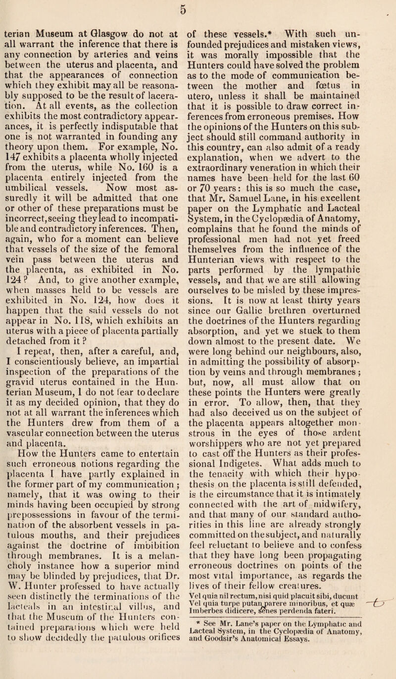 terian Museum at Glasgow do not at all warrant the inference that there is any connection by arteries and veins between the uterus and placenta, and that the appearances of connection which they exhibit may all be reasona¬ bly supposed to be the result of lacera¬ tion. At all events, as the collection exhibits the most contradictory appear¬ ances, it is perfectly indisputable that one is not warranted in founding any theory upon them. For example, No. 147 exhibits a placenta wholly injected from the uterus, while No. 160 is a placenta entirely injected from the umbilical vessels. Now most as¬ suredly it will be admitted that one or other of these preparations must be incorrect, seeing they lead to incompati¬ ble and contradictory inferences. Then, again, who for a moment can believe that vessels of the size of the femoral vein pass between the uterus and the placenta, as exhibited in No. 124? And, to give another example, when masses held to be vessels are exhibited in No. 124, how does it happen that the said vessels do not appear in No. 118, which exhibits an uterus with a piece of placenta partially detached from it ? I repeat, then, after a careful, and, I conscientiously believe, an impartial inspection of the preparations of the gravid uterus contained in the Hun¬ terian Museum, 1 do not tear to declare it as my decided opinion, that they do not at all warrant the inferences which the Hunters drew from them of a vascular connection between the uterus and placenta. How the Hunters came to entertain such erroneous notions regarding the placenta I have partly explained in the former part of my communication ; namely, that it was owing to their minds having been occupied by strong prepossessions in favour of the termi¬ nation of the absorbent vessels in pa¬ tulous mouths, and their prejudices against the doctrine of imbibition through membranes. It is a melan¬ choly instance how a superior mind may be blinded by prejudices, that Dr. W. Hunter professed to have actually seen distinctly the terminations of the lacteals in an intestinal villus, and that the Museum of the Hunters con¬ tained preparations which were held to show decidedly the patulous orifices of these vessels.* With such un¬ founded prejudices and mistaken views, it was morally impossible that the Hunters could have solved the problem as to the mode of communication be¬ tween the mother and foetus in utero, unless it shall be maintained that it is possible to draw correct in¬ ferences from erroneous premises. How the opinions of the Hunters on this sub¬ ject should still command authority in this country, can also admit of a ready explanation, when we advert to the extraordinary veneration in which their names have been held for the last 60 or 70 years: this is so much the case, that Mr. Samuel Lane, in his excellent paper on the Lymphatic and Lacteal System, in the Cyclopaedia of Anatomy, complains that he found the minds of professional men had not yet freed themselves from the influence of the Hunterian views with respect to the parts performed by the lympathic vessels, and that we are still allowing ourselves to be misled by these impres¬ sions. It is now at least thirty years since our Gallic brethren overturned the doctrines of the Hunters regarding absorption, and yet we stuck to them down almost to the present date. We were long behind our neighbours, also, in admitting the possibility of absorp¬ tion by veins and through membranes j but, now, all must allow that on these points the Hunters were greatly in error. To allow, then, that they had also deceived us on the subject of the placenta appears altogether mon¬ strous in the eyes of those ardent worshippers who are not yet prepared to cast off the Hunters as their profes¬ sional Indigetes. What adds much to the tenacity with which their hypo¬ thesis on the placenta is still defended, is the circumstance that it is intimately connected with the art of midwifery, and that many of our standard autho¬ rities in this line are already strongly committed on thesubject, and naturally feel reluctant to believe and to confess that they have long been propagating erroneous doctrines on points of the most vital importance, as regards the lives of their fellow creatures. Vet quia nil rectum, nisi quid placuit sibi, ducunt Vel quia turpe putan Darere minoribus, et quaj —TZJ Imberbes didicere, series perdenda fateri. * See Mr. Lane’s paper on the Lymphatic and Lacteal System, in the Cyclopaedia of Anatomy, and Goodsir’s Anatomical Essays.