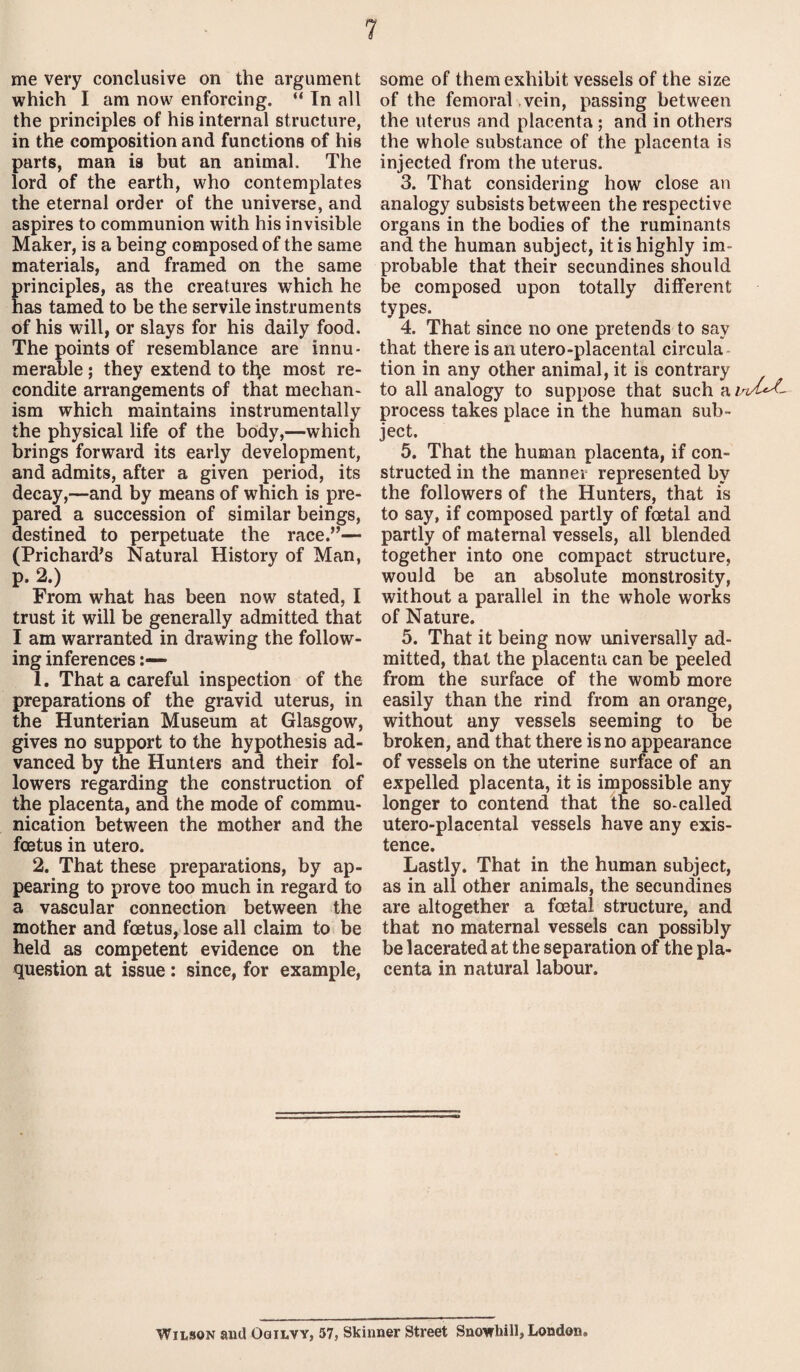 me very conclusive on the argument which I am now enforcing. “ In all the principles of his internal structure, in the composition and functions of his parts, man is but an animal. The lord of the earth, who contemplates the eternal order of the universe, and aspires to communion with his invisible Maker, is a being composed of the same materials, and framed on the same principles, as the creatures which he has tamed to be the servile instruments of his will, or slays for his daily food. The points of resemblance are innu¬ merable ; they extend to tfye most re¬ condite arrangements of that mechan¬ ism which maintains instrumentally the physical life of the body,—which brings forward its early development, and admits, after a given period, its decay,—and by means of which is pre¬ pared a succession of similar beings, destined to perpetuate the race.”— (Prichard's Natural History of Man, p. 2.) From what has been now stated, I trust it will be generally admitted that I am warranted in drawing the follow¬ ing inferences 1. That a careful inspection of the preparations of the gravid uterus, in the Hunterian Museum at Glasgow, gives no support to the hypothesis ad¬ vanced by the Hunters and their fol¬ lowers regarding the construction of the placenta, and the mode of commu¬ nication between the mother and the foetus in utero. 2. That these preparations, by ap¬ pearing to prove too much in regard to a vascular connection between the mother and foetus, lose all claim to be held as competent evidence on the question at issue: since, for example, some of them exhibit vessels of the size of the femoral vein, passing between the uterus and placenta ; and in others the whole substance of the placenta is injected from the uterus. 3. That considering how close an analogy subsists between the respective organs in the bodies of the ruminants and the human subject, it is highly im¬ probable that their secundines should be composed upon totally different types. 4. That since no one pretends to say that there is an utero-placental circula tion in any other animal, it is contrary to all analogy to suppose that such a in/Uf- process takes place in the human sub¬ ject. 5. That the human placenta, if con¬ structed in the manner represented by the followers of the Hunters, that is to say, if composed partly of foetal and partly of maternal vessels, all blended together into one compact structure, would be an absolute monstrosity, without a parallel in the whole works of Nature. 5. That it being now universally ad¬ mitted, that the placenta can be peeled from the surface of the womb more easily than the rind from an orange, without any vessels seeming to be broken, and that there is no appearance of vessels on the uterine surface of an expelled placenta, it is impossible any longer to contend that the so-called utero-placental vessels have any exis¬ tence. Lastly. That in the human subject, as in all other animals, the secundines are altogether a foetal structure, and that no maternal vessels can possibly be lacerated at the separation of the pla¬ centa in natural labour. Wilson and Ogilvy, 57, Skinner Street Snowhill, London.