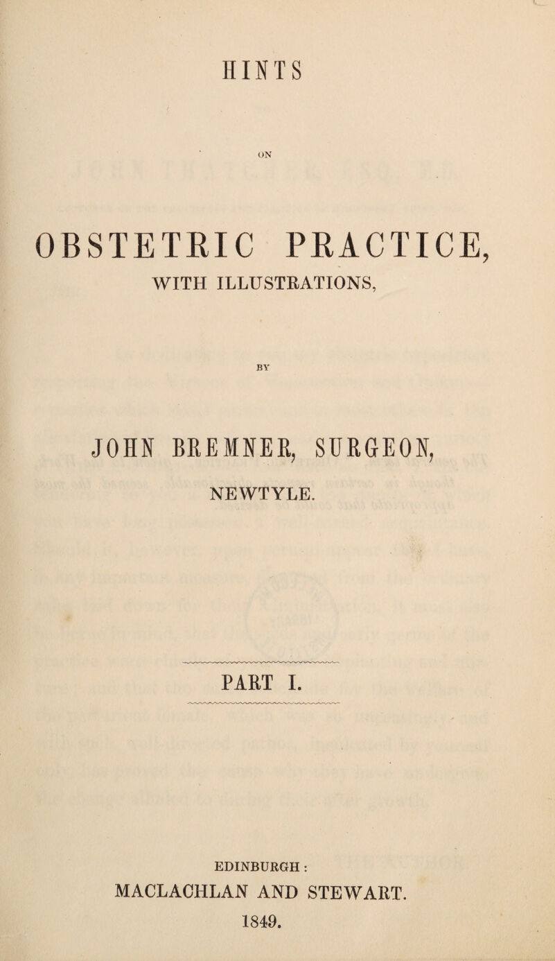 HINTS ON OBSTETEIC PEACTICE WITH ILLUSTEATIONS, JOHN BHEMNEE, SURGEON, NEWTYLE. PAET 1. EDINBURGH: MACLACHLAN AND STEWAET. 1849.