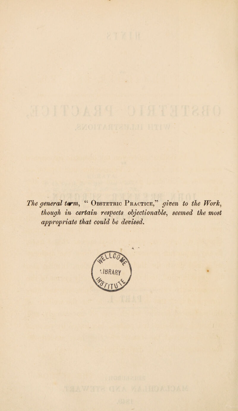 The general tarm^ “ Obstetric Practice,” given to the Work, though in certain respects objectionable, seemed the most appropriate that could be devised.