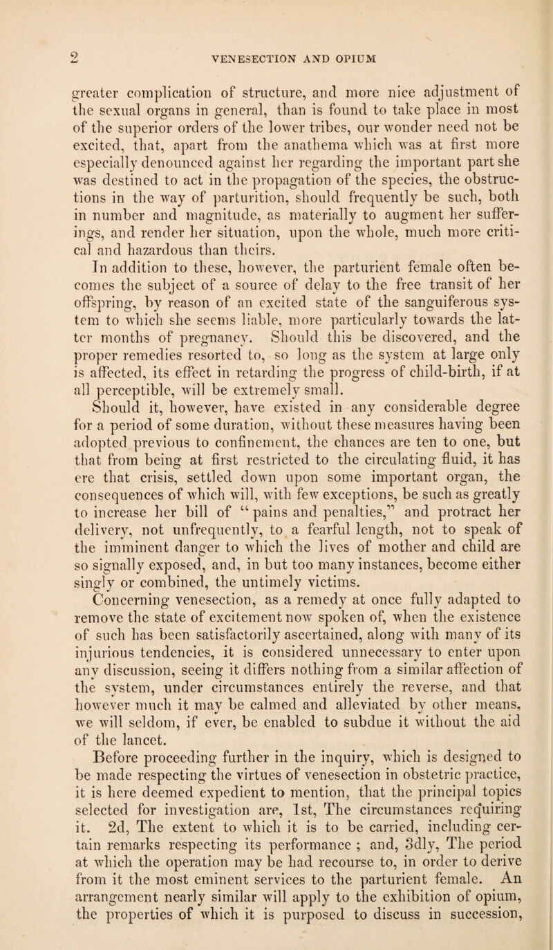 t) greater complication of structure, and more nice adjustment of the sexual organs in general, than is found to take place in most of the superior orders of the lower tribes, our wonder need not be excited, that, apart from the anathema which was at first more especially denounced against her regarding the important part she was destined to act in the propagation of the species, the obstruc¬ tions in the way of parturition, should frequently be such, both in number and magnitude, as materially to augment her suffer¬ ings, and render her situation, upon the whole, much more criti¬ cal and hazardous than theirs. In addition to these, however, the parturient female often be¬ comes the subject of a source of delay to the free transit of her offspring, by reason of an excited state of the sanguiferous sys¬ tem to which she seems liable, more particularly towards the lat¬ ter months of pregnancy. Should this be discovered, and the proper remedies resorted to, so long as the system at large only is affected, its effect in retarding the progress of child-birth, if at all perceptible, will be extremely small. Should it, however, have existed in any considerable degree for a period of some duration, without these measures having been adopted previous to confinement, the chances are ten to one, but that from being at first restricted to the circulating fluid, it has ere that crisis, settled down upon some important organ, the consequences of which will, with few exceptions, be such as greatly to increase her bill of “ pains and penalties,’’’ and protract her delivery, not unfrequently, to a fearful length, not to speak of the imminent danger to which the lives of mother and child are so signally exposed, and, in but too many instances, become either singly or combined, the untimely victims. Concerning venesection, as a remedy at once fully adapted to remove the state of excitement now spoken of, when the existence of such has been satisfactorily ascertained, along with many of its injurious tendencies, it is considered unnecessary to enter upon any discussion, seeing it differs nothing from a similar affection of the system, under circumstances entirely the reverse, and that however much it may be calmed and alleviated by other means, we will seldom, if ever, be enabled to subdue it without the aid of the lancet. Before proceeding further in the inquiry, which is designed to be made respecting the virtues of venesection in obstetric practice, it is here deemed expedient to mention, that the principal topics selected for investigation are, 1st, The circumstances requiring it. 2d, The extent to which it is to be carried, including cer¬ tain remarks respecting its performance ; and, odly. The period at which the operation may be had recourse to, in order to derive from it the most eminent services to the parturient female. An arrangement nearly similar will apply to the exhibition of opium, the properties of which it is purposed to discuss in succession.