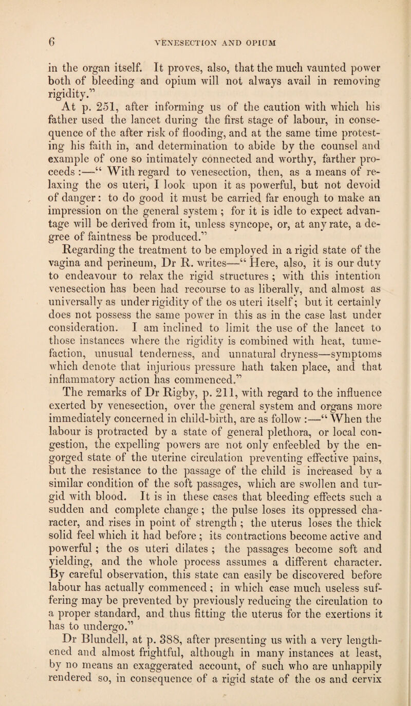 in the organ itself. It proves, also, that the much vaunted power both of bleeding and opium will not always avail in removing rigidity.’’ At p. 251, after informing us of the caution with which his father used the lancet during the first stage of labour, in conse¬ quence of the after risk of flooding, and at the same time protest¬ ing his faith in, and determination to abide by the counsel and example of one so intimately connected and worthy, farther pro¬ ceeds :—“ With regard to venesection, then, as a means of re¬ laxing the os uteri, I look upon it as powerful, but not devoid of danger: to do good it must be carried far enough to make an impression on the general system; for it is idle to expect advan¬ tage will be derived from it, unless syncope, or, at any rate, a de¬ gree of faintness be produced.” Regarding the treatment to be employed in a rigid state of the vagina and perineum. Dr R. writes—“ Here, also, it is our duty to endeavour to relax the rigid structures ; with this intention venesection has been had recourse to as liberally, and almost as universally as under rigidity of the os uteri itself; but it certainly does not possess the same power in this as in the case last under consideration. I am inclined to limit the use of the lancet to those instances where the rigidity is combined with heat, tume¬ faction, unusual tenderness, and unnatural dryness—symptoms which denote that injurious pressure hath taken place, and that inflammatory action has commenced.” The remarks of Dr Rigby, p. 211, with regard to the influence exerted by venesection, over the general system and organs more immediately concerned in child-birth, are as follow :—“When the labour is protracted by a state of general plethora, or local con¬ gestion, the expelling powers are not only enfeebled by the en¬ gorged state of the uterine circulation preventing effective pains, but the resistance to the passage of the child is increased by a similar condition of the soft passages, which are swollen and tur¬ gid with blood. It is in these cases that bleeding effects such a sudden and complete change; the pulse loses its oppressed cha¬ racter, and rises in point of strength ; the uterus loses the thick solid feel which it had before ; its contractions become active and powerful; the os uteri dilates ; the passages become soft and yielding, and the whole process assumes a different character. By careful observation, this state can easily be discovered before labour has actually commenced; in which case much useless suf¬ fering may be prevented by previously reducing the circulation to a proper standard, and thus fitting the uterus for the exertions it has to undergo.” Dr Blundell, at p. 888, after presenting us with a very length¬ ened and almost frightful, although in many instances at least, by no means an exaggerated account, of such who are unhappily rendered so, in consequence of a rigid state of the os and cervix