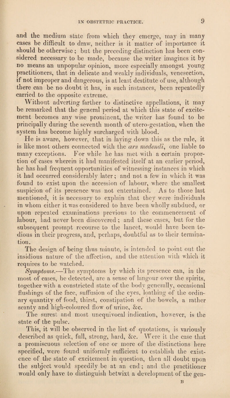 and the medium state from which they emerge, may in many cases be difficult to draw, neither is it matter of importance it should be otherwise; but the preceding distinction has been con¬ sidered necessary to be made, because the writer imagines it by no means an unpopular opinion, more especially amongst young practitioners, that in delicate and weakly individuals, venesection, if not improper and dangerous, is at least destitute of use, although there can be no doubt it has, in such instances, been repeatedly carried to the opposite extreme. Without adverting farther to distinctive appellations, it may be remarked that the general period at which this state of excite¬ ment becomes any wise prominent, the writer has found to be principally during the seventh month of utero-gestation, when the system has become highly surcharged with blood. He is aware, however, that in laying down this as the rule, it is like most others connected with the ars medendi^ one liable to many exceptions. For while he has met with a certain propor¬ tion of cases wherein it had manifested itself at an earlier period, he has had frequent opportunities of witnessing instances in which it had occurred considerably later; and not a few^ in which it was found to exist upon the accession of labour, where the smallest suspicion of its presence was not entertained. As to those last mentioned, it is necessary to explain that they were individuals in whom either it was considered to have been wholly subdued, or upon repeated examinations previous to the commencement of labour, had never been discovered; and these cases, but for the subsequent prompt recourse to the lancet, would have been te¬ dious in their progress, and, perhaps, doubtful as to their termina¬ tion. The design of being thus minute, is intended to point out the insidious nature of the affection, and the attention with which it requires to be watched. Symptoms.—The symptoms by wdiich its presence can, in the most of cases, be detected, are a sense of langour over the spirits, together wdth a constricted state of the body generally, occasional flushings of the face, suffusion of the eyes, loathing of the ordin¬ ary (quantity of food, thirst, constipation of the bow'els, a rather scanty and high-coloured flow of urine, &c. The surest and most unequivocal indication, however, is the state of the pulse. This, it will be observed in the list of quotations, is variously described as quick, full, strong, hard, &c. Were it the case that a promiscuous selection of one or more of the distinctions here specified, were found uniformly sufficient to establish the exist¬ ence of the state of excitement in question, then all doubt upon the subject wmuld speedily be at an end ; and the practitioner would only have to distinguish betwixt a development of the gen¬ ii