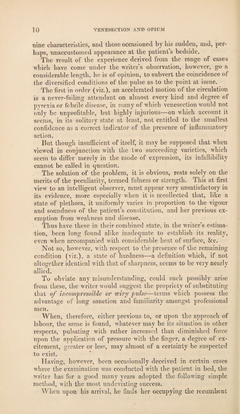 uine characteristics, and those occasioned by his sudden, and, per¬ haps, unaccustomed appearance at the patient’s bedside. Tile result of the experience derived from the range of cases wliich liave come under the writer’s observation, however, go a considerable length, he is of opinion, to subvert the coincidence of the diversified conditions of the pulse as to the point at issue. The first in order (viz.), an accelerated motion of the circulation is a never-failing attendant on almost every kind and degree of pyrexia or febrile disease, in many of which venesection would not only be unprofitable, but highly injurious—on which account it seems, in its solitaiy state at least, not entitled to the smallest confidence as a correct indicator of the presence of infiammatory action. But though insufficient of itself, it may be supposed that when viewed in conjunction with the two succeeding varieties, which seem to differ merely in the mode of expression, its infallibility cannot be called in question. The solution of the problem, it is obvious, rests solely on the merits of the peculiarity, termed fulness or strength. This at first view to an intelligent observer, must appear very unsatisfactory in its evidence, more especially when it is recollected that, like a state of plethora, it uniformly varies in proportion to the vigour and soundness of the patient’s constitution, and her previous ex¬ emption from weakness and disease. Thus have these in their combined state, in the writer’s estima¬ tion, been long found alike inadequate to establish its reality, even when accompanied with considerable heat of surface, &c. Not so, however, with respect to the presence of the remaining condition (viz.), a state of hardness—a definition which, if not altogether identical with that of sharpness, seems to be very nearly allied. To obviate any misunderstanding, could such possibly arise from these, the writer would suggest the propriety of substituting that of incompressible or iciry pulse—terms which possess the advantage of long sanction and fiimiliarity amongst professional men. When, therefore, either previous to, or upon the approach of labour, the same is found, whatever may be its situation in other respects, pulsating with rather increased than diminished force upon the application of pressure with the finger, a degree of ex¬ citement, greater or less, may almost of a certainty be suspected to exist. Having, however, been occasionally deceived in certain cases where the examination was conducted with the patient in bed, the writer has for a good many years adopted the folloiving simple method, with the most undeviating success. When upon his arrival, he finds her occupying the recumbent