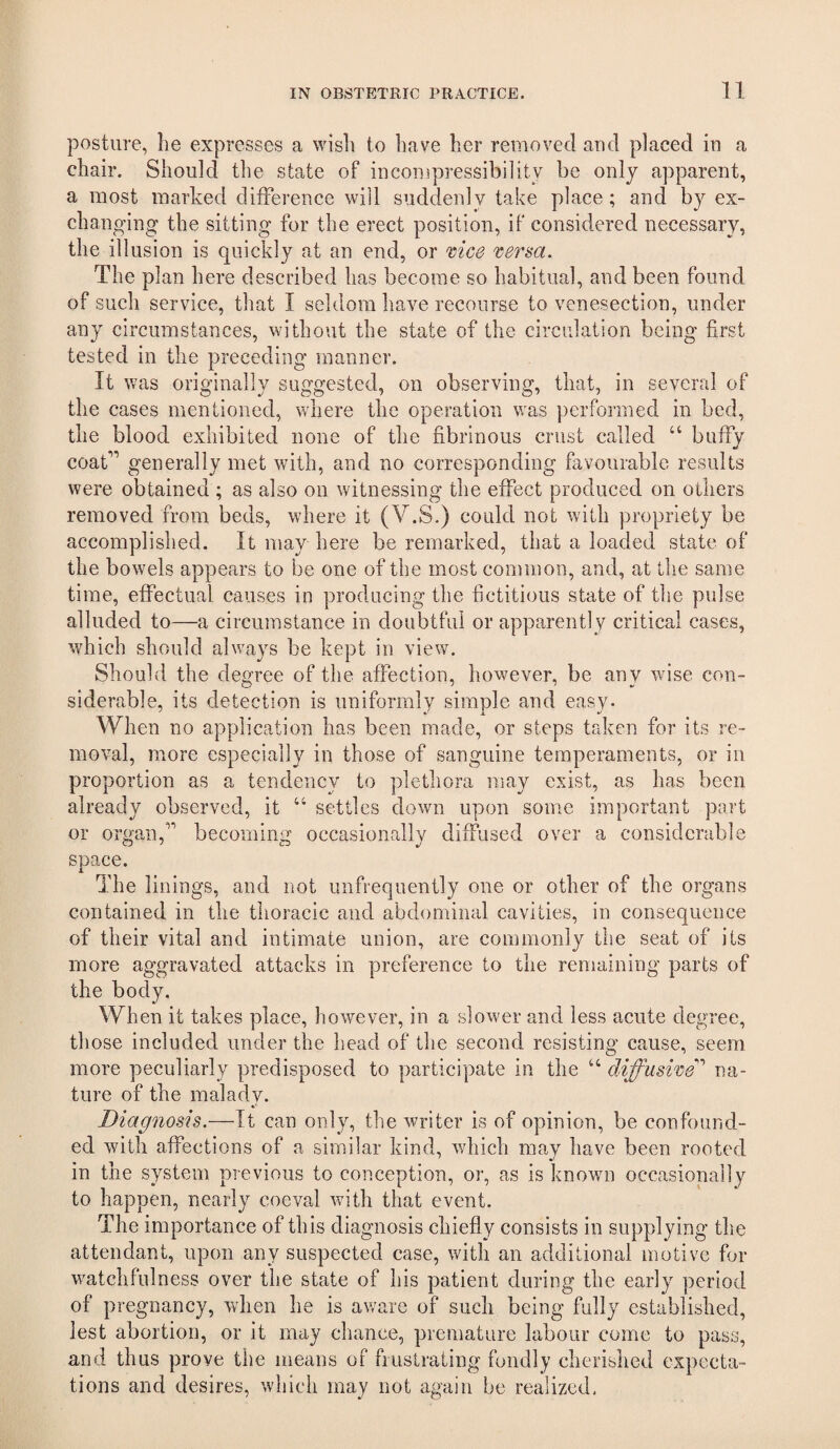 posture, he expresses a wish to have her removed aud placed in a chair. Should the state of incoiupressibility be only apparent, a most marked difference will suddenly take place; and by ex¬ changing the sitting for the erect position, if considered necessary, the illusion is quickly at an end, or mce 'sersa. The plan here described has become so habitual, and been found of such service, that I seldom have recourse to venesection, under any circumstances, without the state of the circulation being first tested in the preceding manner. It was originally suggested, on observing, that, in several of the cases mentioned, where the operation was performed in bed, the blood exhibited none of the fibrinous crust called “ buffy coat’” generally met with, and no corresponding favourable results were obtained ; as also on witnessing the effect produced on others removed from beds, where it (V.S.) could not with propriety be accomplished. It may here be remarked, that a loaded state of the bowels appears to be one of the most common, and, at the same time, effectual causes in producing the fictitious state of the pulse alluded to—a circumstance in doubtful or apparently critical cases, which should always be kept in view. Should the degree of the affection, however, be any wise con¬ siderable, its detection is uniformly simple and easy. When no application has been made, or steps taken for its re¬ moval, more especially in those of sanguine temperaments, or in proportion as a tendency to plethora may exist, as has been already observed, it “ settles down upon some important part or organ,’ becoming occasionally diffused over a considerable space. The linings, and not unfrequently one or other of the organs contained in the thoracic and abdominal cavities, in consequence of their vital and intimate union, are commonly the seat of its more aggravated attacks in preference to the remaining parts of the body. When it takes place, however, in a slower and less acute degree, those included under the head of the second resisting cause, seem more peculiarly predisposed to participate in the “ diffuswe'’' na¬ ture of the malady. Diagnosis.—It can only, the writer is of opinion, be confound¬ ed with affections of a similar kind, which may have been rooted in the system previous to conception, or, as is known occasionally to happen, nearly coeval with that event. The importance of this diagnosis chiefly consists in supplying the attendant, upon any suspected case, with an additional motive for watchfulness over the state of his patient during the early period of pregnancy, when he is aware of such being fully established, lest abortion, or it may chance, premature labour come to pass, and thus prove the means of frustrating fondly cherished expecta¬ tions and desires, which may not again be realized.