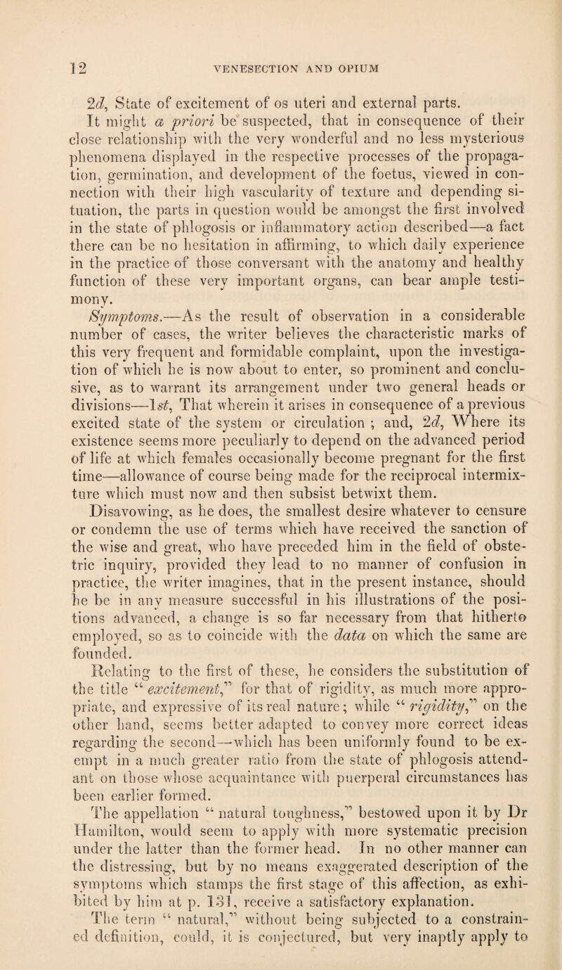 2(^, State of excitement of os uteri and external parts. It might a priori be suspected, that in consequence of their close relationship with the very wonderful and no less mysterious phenomena displayed in the respective processes of the propaga¬ tion, germination, and development of the foetus, viewed in con¬ nection with their high vascularity of texture and depending si¬ tuation, the parts in question would be amongst the first involved in the state of phlogosis or infiammatory action described—a fact there can be no hesitation in affirming, to which daily experience in the practice of those conversant with the anatomy and healthy function of these very important organs, can bear ample testi¬ mony. Symptoms.—As the result of observation in a considerable number of cases, the writer believes the characteristic marks of this very fi’equent and formidable complaint, upon the investiga¬ tion of which he is now about to enter, so prominent and conclu¬ sive, as to warrant its arrangement under two general heads or divisions—1^^, That wherein it arises in consequence of a previous excited state of the system or circulation ; and, 26?, Where its existence seems more peculiarly to depend on the advanced period of life at which females occasionally become pregnant for the first time—allowance of course being made for the reciprocal intermix¬ ture which must now and then subsist betwixt them. Disavowing, as he does, the smallest desire whatever to censure or condemn the use of terms which have received the sanction of the wise and great, who have preceded him in the field of obste¬ tric inquiry, provided they lead to no manner of confusion in practice, the writer imagines, that in the present instance, should he be in any measure successful in his illustrations of the posi¬ tions advanced, a change is so far necessary from that hitherto employed, so as to coincide with the data on which the same are founded. Relating to the first of these, he considers the substitution of the title “ excitement^'' for that of rigidity, as much more appro¬ priate, and expressive of its real nature; while “ rigidityon the other hand, seems better adapted to convey more correct ideas regarding the second—-which has been uniformly found to be ex¬ empt in a much greater ratio from the state of phlogosis attend¬ ant on those whose acquaintance with puerperal circumstances has been earlier formed. The appellation “ natural toughness,*''’ bestowed upon it by Dr Hamilton, would seem to apply with more systematic precision under the latter than the former head. In no other manner can the distressing, but by no means exaggerated description of the symptoms which stamps the first stage of this affection, as exhi¬ bited by him at p. lol, receive a satisfactory explanation. The term “ natural,’’'’ without being subjected to a constrain¬ ed definition, could, it is conjectured, but very inaptly apply to