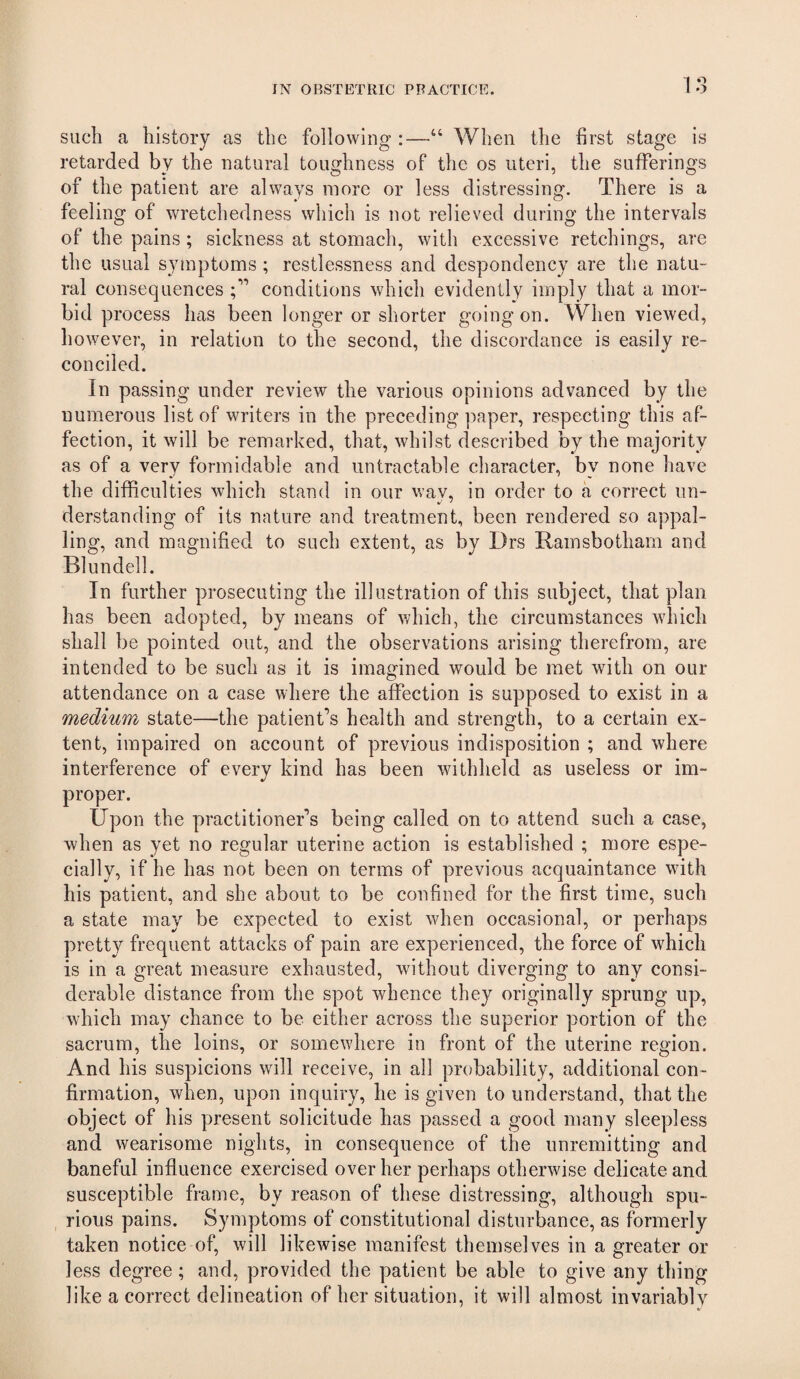 such a history as the following :—“ When the first stage is retarded by the natural toughness of the os uteri, the sufferings of the patient are always more or less distressing. There is a feeling of wretchedness which is not relieved during the intervals of the pains ; sickness at stomach, with excessive retchings, are the usual symptoms; restlessness and despondency are the natu¬ ral consequences conditions which evidently imply that a mor¬ bid process has been longer or shorter going on. When viewed, however, in relation to the second, the discordance is easily re¬ conciled. In passing under review the various opinions advanced by the numerous list of writers in the preceding paper, respecting this af¬ fection, it will be remarked, that, whilst described by the majority as of a very formidable and untractable character, by none have the difficulties which stand in our wav, in order to a correct un- derstanding of its nature and treatment, been rendered so appal¬ ling, and magnified to such extent, as by Drs Ramsbotham and Blundell. In further prosecuting the illustration of this subject, that plan has been adopted, by means of which, the circumstances which shall be pointed out, and the observations arising therefrom, are intended to be such as it is imagined would be met with on our attendance on a case where the affection is supposed to exist in a medium state—the patient’s health and strength, to a certain ex¬ tent, impaired on account of previous indisposition ; and where interference of every kind has been withheld as useless or im¬ proper. Upon the practitioner’s being called on to attend such a case, when as yet no regular uterine action is established ; more espe¬ cially, if he has not been on terms of previous acquaintance with his patient, and she about to be confined for the first time, such a state may be expected to exist when occasional, or perhaps pretty frequent attacks of pain are experienced, the force of which is in a great measure exhausted, without diverging to any consi¬ derable distance from the spot whence they originally sprung up, which may chance to be either across the superior portion of the sacrum, the loins, or somewhere in front of the uterine region. And his suspicions will receive, in all probability, additional con¬ firmation, when, upon inquiry, he is given to understand, that the object of his present solicitude has passed a good many sleepless and wearisome nights, in consequence of the unremitting and baneful influence exercised over her perhaps otherwise delicate and susceptible frame, by reason of these distressing, although spu¬ rious pains. Symptoms of constitutional disturbance, as formerly taken notice of, will likewise manifest themselves in a greater or less degree; and, provided the patient be able to give any thing like a correct delineation of her situation, it will almost invariably