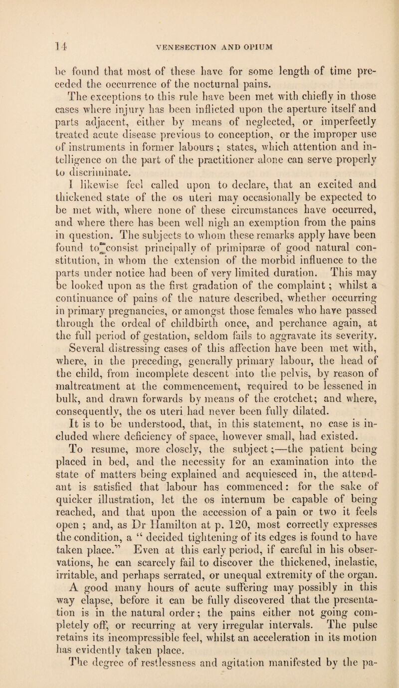 be foLiud that most of these have for some length of time pre¬ ceded the occurrence of the nocturnal pains. The exceptions to this rule have been met with chiefly in those cases wliere injury has been inflicted upon the aperture itself and parts adjacent, either by means of neglected, or imperfectly treated acute disease previous to conception, or the improper use of instruments in former labours ; states, which attention and in- tellig-ence on the part of the practitioner alone can serve properly to discriminate. I likewise feel called upon to declare, that an excited and thickened state of the os uteri may occasionally be expected to be met with, where none of these circumstances have occurred, and where there has been well nigh an exemption from the pains in question. The subjects to vdiom these remarks apply have been found to^consist principally of primiparse of good natural con¬ stitution, in whom the extension of the morbid influence to the parts under notice had been of very limited duration. This may be looked upon as the first gradation of the complaint; whilst a continuance of pains of the nature described, whether occurring in primary pregnancies, or amongst those females who have passed through the ordeal of childbirth once, and perchance again, at the full period of gestation, seldom fails to aggravate its severity. Several distressing cases of this affection have been met with, where, in the preceding, generally primary labour, the head of the child, from incomplete descent into the pelvis, by reason of maltreatment at the commencement, required to be lessened in bulk, and drawn forwards by means of the crotchet; and where, consequently, the os uteri had never been fully dilated. It is to be understood, that, in this statement, no case is in¬ cluded where deficiency of space, however small, had existed. To resume, more closely, the subject;—the patient being placed in bed, and the necessity for an examination into the state of matters being explained and acquiesced in, the attend¬ ant is satisfied that labour has commenced: for the sake of quicker illustration, let the os internum be capable of being reached, and that upon the accession of a pain or two it feels open ; and, as Dr Hamilton at p. 120, most correctly expresses the condition, a “ decided tightening of its edges is found to have taken place.'’’ Even at this early period, if careful in his obser¬ vations, he can scarcely fail to discover the thickened, inelastic, irritable, and perhaps serrated, or unequal extremity of the organ. A good many hours of acute suffering may possibly in this way elapse, before it can be fully discovered that the presenta¬ tion is in the natural order; the pains either not going com¬ pletely off, or recurring at very irregular intervals. The pulse retains its incompressible feel, whilst an acceleration in its motion has evidently taken place. The degree of restlessness and agitation manifested by the pa-