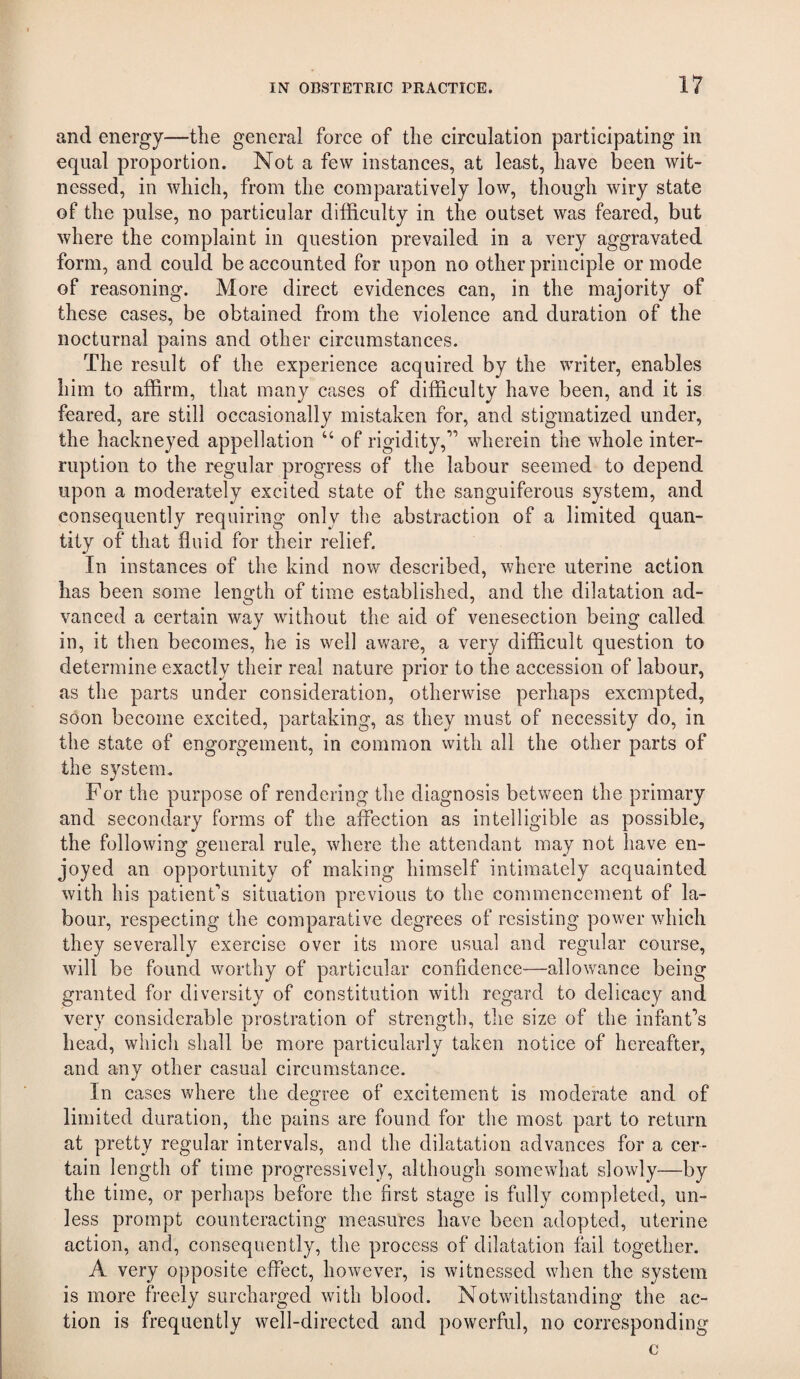 and energy—the general force of the circulation participating in equal proportion. Not a few instances, at least, have been wit¬ nessed, in which, from the comparatively low, though wiry state of the pulse, no particular difficulty in the outset was feared, but where the complaint in question prevailed in a very aggravated form, and could be accounted for upon no other principle or mode of reasoning. More direct evidences can, in the majority of these cases, be obtained from the violence and duration of the nocturnal pains and other circumstances. The result of the experience acquired by the writer, enables him to affirm, that many cases of difficulty have been, and it is feared, are still occasionally mistaken for, and stigmatized under, the hackneyed appellation “ of rigidity,’” wherein the whole inter¬ ruption to the regular progress of the labour seemed to depend upon a moderately excited state of the sanguiferous system, and consequently requiring only the abstraction of a limited quan¬ tity of that fluid for their relief. In instances of the kind now described, where uterine action has been some length of time established, and the dilatation ad¬ vanced a certain way without the aid of venesection being called in, it then becomes, he is well aware, a very difficult question to determine exactly their real nature prior to the accession of labour, as the parts under consideration, otherwise perhaps exempted, soon become excited, partaking, as they must of necessity do, in the state of engorgement, in common with all the other parts of the system. For the purpose of rendering the diagnosis between the primary and secondary forms of the affection as intelligible as possible, the following general rule, where the attendant may not have en¬ joyed an opportunity of making himself intimately acquainted with his patient’s situation previous to the commencement of la¬ bour, respecting the comparative degrees of resisting power which they severally exercise over its more usual and regular course, will be found worthy of particular confidence—allowance being granted for diversity of constitution with regard to delicacy and very considerable prostration of strength, the size of the infant'^s head, which shall be more particularly taken notice of hereafter, and any other casual circumstance. In cases where the degree of excitement is moderate and of limited duration, the pains are found for the most part to return at pretty regular intervals, and the dilatation advances for a cer¬ tain length of time progressively, although somewhat slowly—by the time, or perhaps before the first stage is fully completed, un¬ less prompt counteracting measures have been adopted, uterine action, and, consequently, the process of dilatation fail together. A very opposite effect, however, is witnessed when the system is more freely surcharged with blood. Notwithstanding the ac¬ tion is frequently well-directed and powerful, no corresponding c