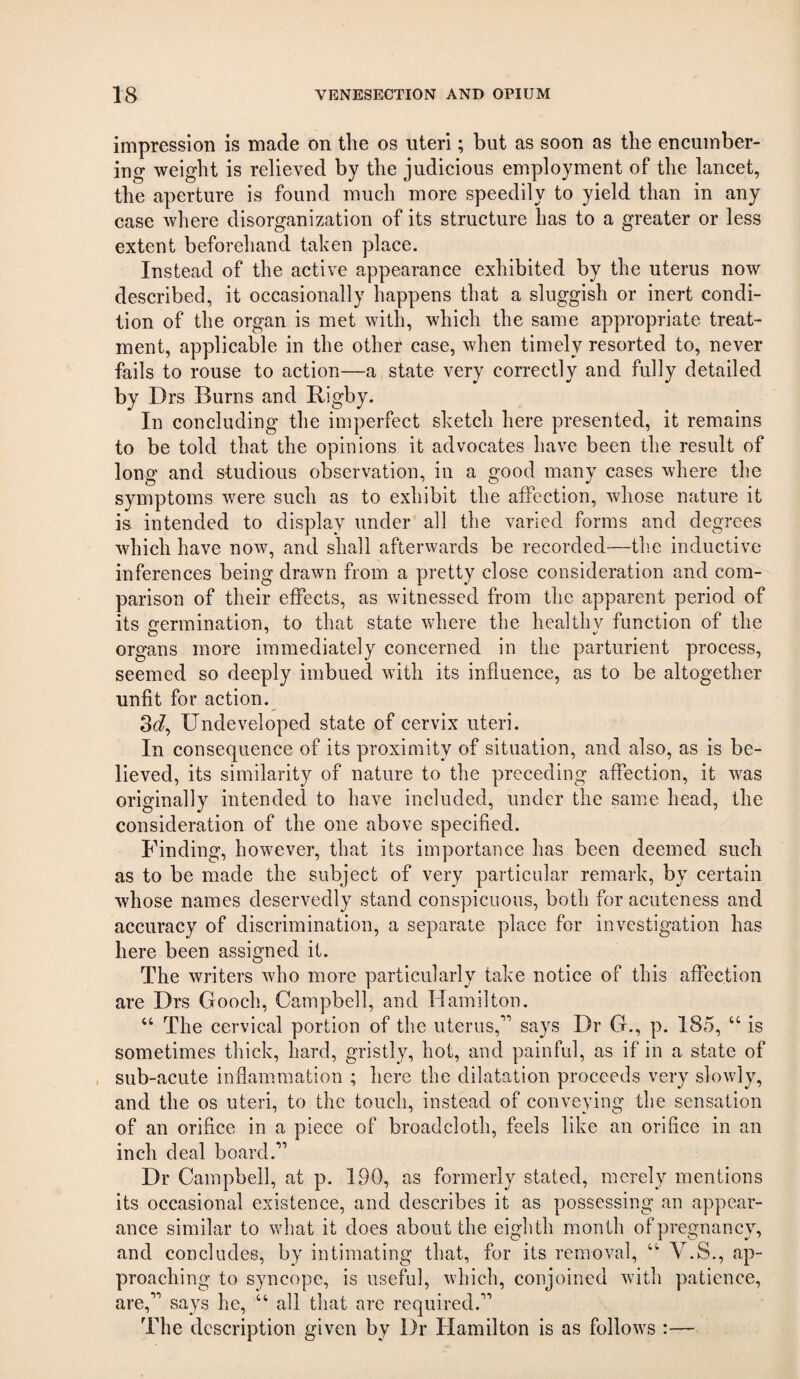 impression is made on the os uteri; but as soon as the encumber¬ ing weight is relieved by the judicious employment of the lancet, the aperture is found much more speedily to yield than in any ease where disorganization of its structure has to a greater or less extent beforehand taken place. Instead of the active appearance exhibited by the uterus now described, it occasionally happens that a sluggish or inert condi¬ tion of the organ is met with, which the same appropriate treat¬ ment, applicable in the other case, when timely resorted to, never fails to rouse to action—a state very correctly and fully detailed by Drs Burns and Rigby. In concluding the imperfect sketch here presented, it remains to be told that the opinions it advocates have been the result of long and studious observation, in a good many cases where the symptoms were such as to exhibit the affection, whose nature it is intended to display under all the varied forms and degrees which have now, and shall afterwards be recorded—the inductive inferences being drawn from a pretty close consideration and com¬ parison of their effects, as witnessed from the apparent period of its termination, to that state where the healthv function of the organs more immediately concerned in the parturient process, seemed so deeply imbued with its influence, as to be altogether unfit for action.^ 3c?, Undeveloped state of cervix uteri. In consequence of its proximity of situation, and also, as is be¬ lieved, its similarity of nature to the preceding affection, it was originally intended to have included, under the same head, the consideration of the one above specified. Finding, however, that its importance has been deemed such as to be made the subject of very particular remark, by certain whose names deservedly stand conspicuous, both for acuteness and accuracy of discrimination, a separate place for investigation has here been assigned it. The writers who more particularly take notice of this affection are Drs Gooch, Campbell, and Hamilton. ‘‘ The cervical portion of the uterus,'” says Dr G., p. 185, “ is sometimes thick, hard, gristly, hot, and painful, as if in a state of sub-acute inflammation ; here the dilatation proceeds very slowly, and the os uteri, to the touch, instead of conveying the sensation of an orifice in a piece of broadcloth, feels like an orifice in an inch deal board.” Dr Campbell, at p. 190, as formerly stated, merely mentions its occasional existence, and describes it as possessing an appear¬ ance similar to what it does about the eiglith month of pregnancy, and concludes, by intimating that, for its removal, “ V.S., ap¬ proaching to syncope, is useful, which, conjoined with patience, are,’'’ says he, “ all that are required. The description given by Dr Hamilton is as follows :—