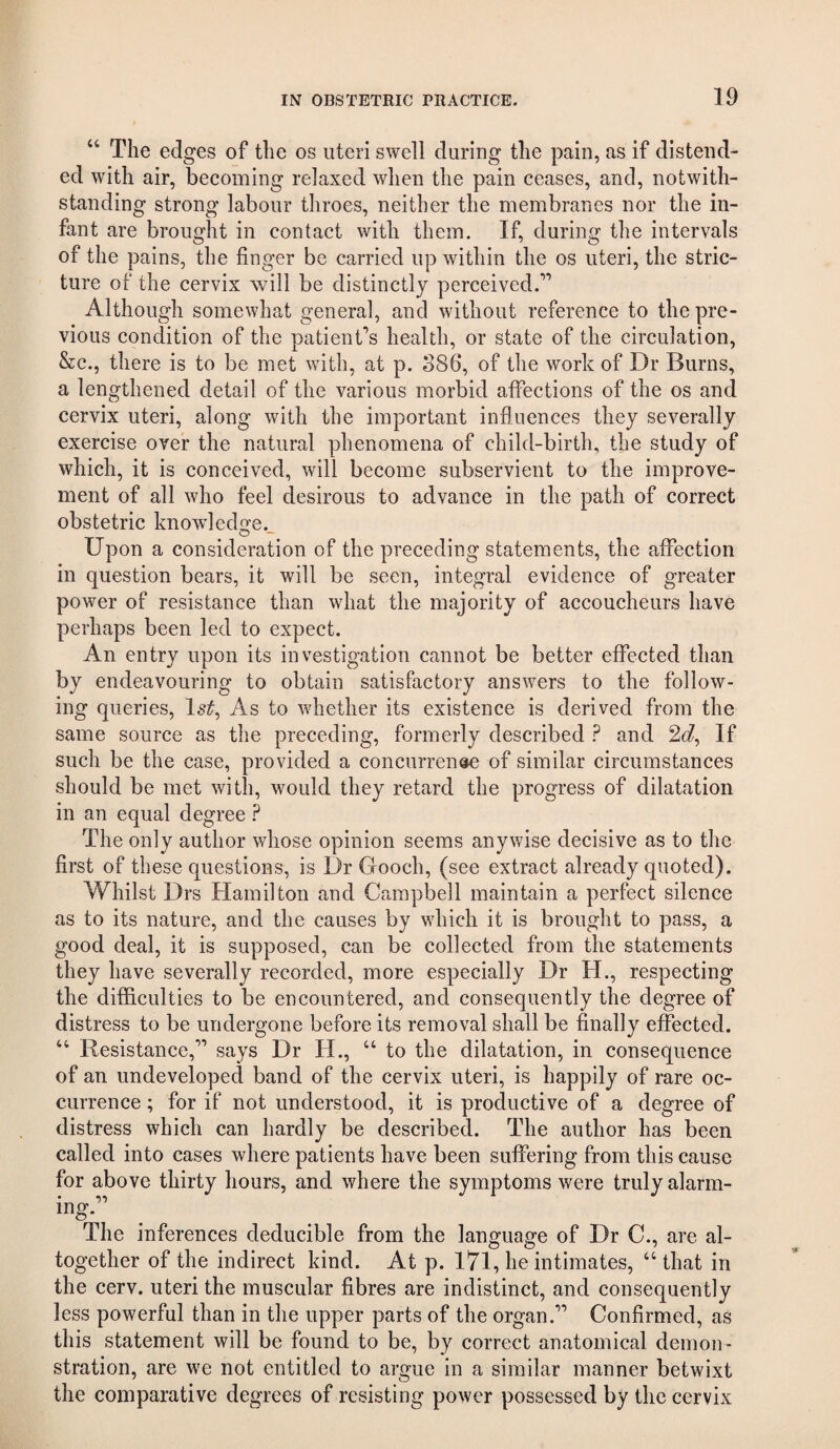 “ The edges of the os uteri swell during the pain, as if distend¬ ed with air, becoming relaxed when the pain ceases, and, notwith¬ standing strong labour throes, neither the membranes nor the in¬ fant are brought in contact with them. If, during the intervals of the pains, the finger be carried up within the os uteri, the stric¬ ture of the cervix will be distinctly perceived.” Although somewhat general, and without reference to the pre¬ vious condition of the patient'^s health, or state of the circulation, &c., there is to be met with, at p. S86, of the work of Dr Burns, a lengthened detail of the various morbid affections of the os and cervix uteri, along with the important influences they severally exercise over the natural phenomena of child-birth, the study of which, it is conceived, will become subservient to the improve¬ ment of all who feel desirous to advance in the path of correct obstetric knowdedo^e. Upon a consideration of the preceding statements, the affection in question bears, it will be seen, integral evidence of greater power of resistance than what the majority of accoucheurs have perhaps been led to expect. An entry upon its investigation cannot be better effected than by endeavouring to obtain satisfactory answers to the follow¬ ing queries, Ist^ As to whether its existence is derived from the same source as the preceding, formerly described ? and 2c?, If such be the case, provided a concurrence of similar circumstances should be met with, would they retard the progress of dilatation in an equal degree The only author whose opinion seems anywise decisive as to the first of these questions, is Dr Gooch, (see extract already quoted). Whilst Drs Hamilton and Campbell maintain a perfect silence as to its nature, and the causes by which it is brought to pass, a good deal, it is supposed, can be collected from the statements they have severally recorded, more especially Dr H., respecting the difficulties to be encountered, and consequently the degree of distress to be undergone before its removal shall be finally effected. “ Resistance,” says Dr H., “ to the dilatation, in consequence of an undeveloped band of the cervix uteri, is happily of rare oc¬ currence ; for if not understood, it is productive of a degree of distress which can hardly be described. The author has been called into cases where patients have been suffering from this cause for above thirty hours, and where the symptoms were truly alarm¬ ing. The inferences deducible from the language of Dr C., are al¬ together of the indirect kind. At p. I7l, he intimates, “that in the cerv. uteri the muscular fibres are indistinct, and consequently less powerful than in the upper parts of the organ.” Confirmed, as this statement will be found to be, by correct anatomical demon¬ stration, are we not entitled to argue in a similar manner betwixt the comparative degrees of resisting power possessed by the cervix