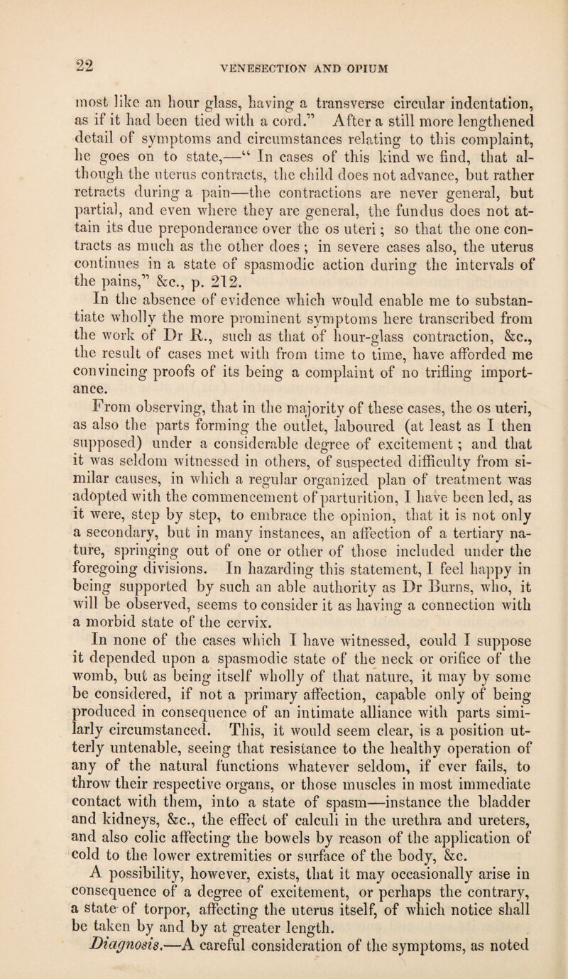 most like an hour glass, having a transverse circular indentation, as if it had been tied with a cord.” After a still more lengthened detail of symptoms and circumstances relating to this complaint, he goes on to state,—“ In cases of this kind we find, that al¬ though the uterus contracts, the child does not advance, but rather retracts during a pain—the contractions are never general, but partial, and even where they are general, the fundus does not at¬ tain its due preponderance over the os uteri; so that the one con¬ tracts as much as the other does ; in severe cases also, the uterus continues in a state of spasmodic action during the intervals of the pains,” &c., p. 212. In the absence of evidence which would enable me to substan¬ tiate wholly the more prominent symptoms here transcribed from the work of Dr R., such as that of hour-glass contraction, &c., the result of cases met with from time to time, have afforded me convincing proofs of its being a complaint of no trifling import¬ ance. From observing, that in the majority of these cases, the os uteri, as also the parts forming the outlet, laboured (at least as I then supposed) under a considerable degree of excitement; and that it was seldom witnessed in others, of suspected difficulty from si¬ milar causes, in which a regular organized plan of treatment was adopted with the commencement of parturition, I have been led, as it were, step by step, to embrace the opinion, that it is not only a secondary, but in many instances, an affection of a tertiary na¬ ture, springing out of one or other of those included under the foregoing divisions. In hazarding this statement, I feel happy in being supported by such an able authority as Dr Burns, who, it will be observed, seems to consider it as having a connection with a morbid state of the cervix. In none of the cases which I have witnessed, could I suppose it depended upon a spasmodic state of the neck or orifice of the womb, but as being itself wholly of that nature, it may by some be considered, if not a primary affection, capable only of being produced in consequence of an intimate alliance with parts simi¬ larly circumstanced. This, it would seem clear, is a position ut¬ terly untenable, seeing that resistance to the healthy operation of any of the natural functions whatever seldom, if ever fails, to throw their respective organs, or those muscles in most immediate contact with them, into a state of spasm—instance the bladder and kidneys, &c., the effect of calculi in the urethra and ureters, and also colic affecting the bowels by reason of the application of cold to the lower extremities or surface of the body, &c. A possibility, however, exists, that it may occasionally arise in consequence of a degree of excitement, or perhaps the contrary, a state of torpor, affecting the uterus itself, of which notice shall be taken by and by at greater length. Diagnosis,—A careful consideration of the symptoms, as noted