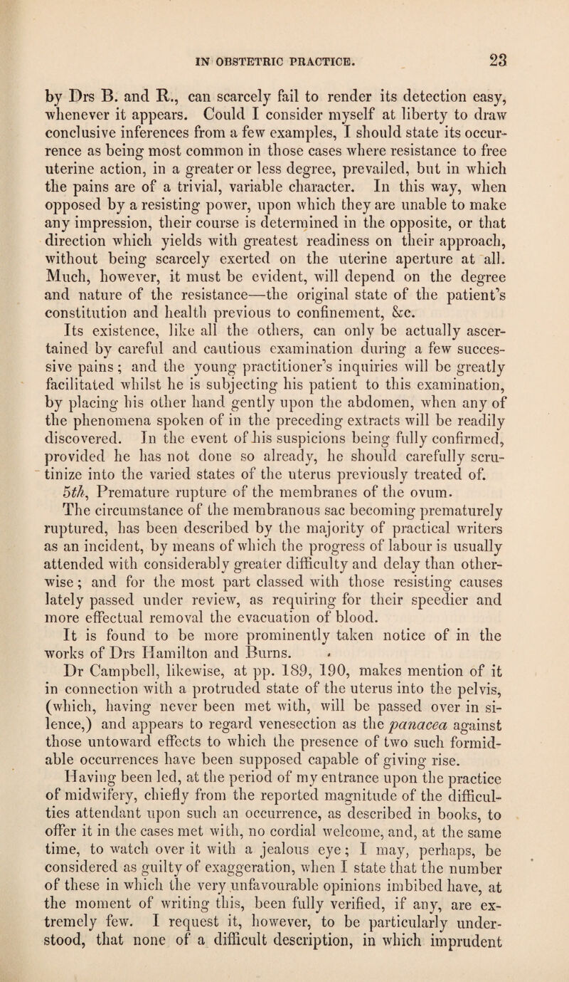 by Drs B. and R., can scarcely fail to render its detection easy, •whenever it appears. Could I consider myself at liberty to draw conclusive inferences from a few examples, I should state its occur¬ rence as being most common in those cases where resistance to free uterine action, in a greater or less degree, prevailed, but in which the pains are of a trivial, variable character. In this way, when opposed by a resisting power, upon which they are unable to make any impression, their course is determined in the opposite, or that direction which yields with greatest readiness on their approach, without being scarcely exerted on the uterine aperture at all. Much, however, it must be evident, will depend on the degree and nature of the resistance—the original state of the patient’s constitution and health previous to confinement, &:c. Its existence, like all the others, can only be actually ascer¬ tained by careful and cautious examination during a few succes¬ sive pains; and the young practitioner’s inquiries will be greatly facilitated whilst he is subjecting his patient to this examination, by placing his other hand gently upon the abdomen, when any of the phenomena spoken of in the preceding extracts will be readily discovered. In the event of his suspicions being fully confirmed, provided he has not done so already, he should carefully scru¬ tinize into the varied states of the uterus previously treated of. Premature rupture of the membranes of the ovum. The circumstance of the membranous sac becoming prematurely ruptured, has been described by the majority of practical writers as an incident, by means of which the progress of labour is usually attended with considerably greater difficulty and delay than other¬ wise ; and for the most part classed with those resisting causes lately passed under review, as requiring for their speedier and more effectual removal the evacuation of blood. It is found to be more prominently taken notice of in the works of Drs Hamilton and Burns. Dr Campbell, likewise, at pp. 189, 190, makes mention of it in connection with a protruded state of the uterus into the pelvis, (which, having never been met with, will be passed over in si¬ lence,) and appears to regard venesection as the panacea against those untoward effects to which the presence of two such formid¬ able occurrences have been supposed capable of giving rise. Having been led, at the period of my entrance upon the practice of midwifery, chiefly from the reported magnitude of the difficul¬ ties attendant upon such an occurrence, as described in books, to offer it in the cases met with, no cordial welcome, and, at the same time, to watch over it with a jealous eye; I may, perhaps, be considered as guilty of exaggeration, when I state that the number of these in which the very unfavourable opinions imbibed have, at the moment of writing this, been fully verified, if any, are ex¬ tremely few. I request it, however, to be particularly under¬ stood, that none of a difficult description, in which imprudent