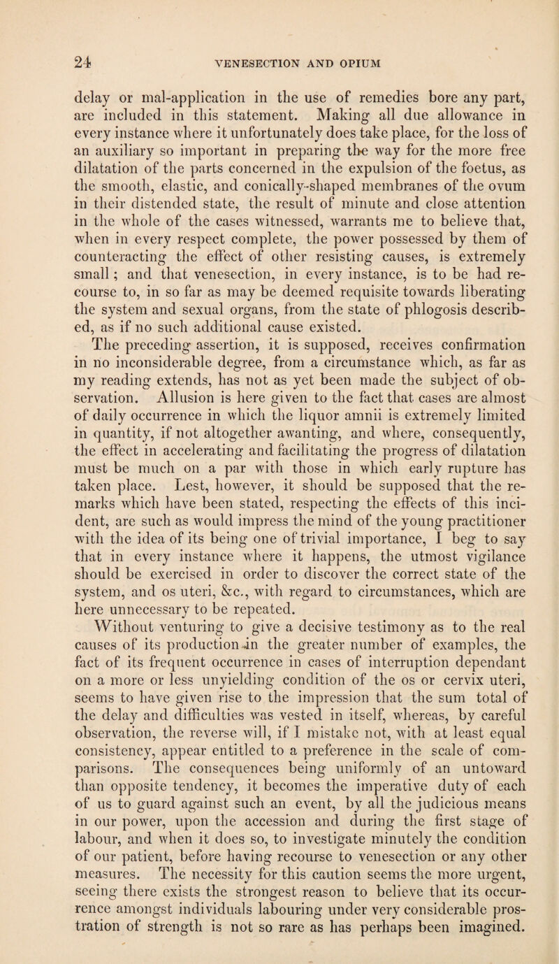 delay or mal-application in the use of remedies bore any part, are included in this statement. Making all due allowance in every instance where it unfortunately does take place, for the loss of an auxiliary so important in preparing the way for the more free dilatation of the parts concerned in the expulsion of the foetus, as the smooth, elastic, and conically-shaped membranes of the ovum in their distended state, the result of minute and close attention in the whole of the cases witnessed, warrants me to believe that, when in every respect complete, the power possessed by them of counteracting the elfect of other resisting causes, is extremely small; and that venesection, in every instance, is to be had re¬ course to, in so far as may be deemed requisite towards liberating the system and sexual organs, from the state of phlogosis describ¬ ed, as if no such additional cause existed. The preceding assertion, it is supposed, receives confirmation in no inconsiderable degree, from a circumstance which, as far as my reading extends, has not as yet been made the subject of ob¬ servation. Allusion is here given to the fact that cases are almost of daily occurrence in which the liquor amnii is extremely limited in quantity, if not altogether awanting, and where, consequently, the effect in accelerating and facilitating the progress of dilatation must be much on a par with those in which early rupture has taken place. Lest, however, it should be supposed that the re¬ marks which have been stated, respecting the effects of this inci¬ dent, are such as would impress the mind of the young practitioner with the idea of its being one of trivial importance, I beg to say that in every instance where it happens, the utmost vigilance should be exercised in order to discover the correct state of the system, and os uteri, &c., with regard to circumstances, which are here unnecessary to be repeated. Without venturing to give a decisive testimony as to the real causes of its production in the greater number of examples, the fact of its frequent occurrence in cases of interruption dependant on a more or less unyielding condition of the os or cervix uteri, seems to have given rise to the impression that the sum total of the delay and difficulties was vested in itself, whereas, by careful observation, the reverse will, if I mistake not, with at least equal consistency, appear entitled to a preference in the scale of com¬ parisons. The consequences being uniformly of an untoward than opposite tendency, it becomes the imperative duty of each of us to guard against such an event, by all the judicious means in our power, upon the accession and during the first stage of labour, and when it does so, to investigate minutely the condition of our patient, before having recourse to venesection or any other measures. The necessity for this caution seems the more urgent, seeing there exists the strongest reason to believe that its occur¬ rence amongst individuals labouring under very considerable pros¬ tration of strength is not so rare as has perhaps been imagined.