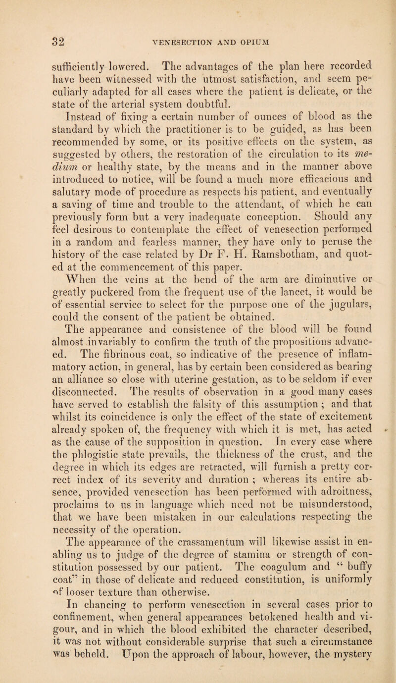 sufficiently lowered. The advantages of the plan here recorded have been witnessed with the utmost satisfaction, and seem pe¬ culiarly adapted for all cases where the patient is delicate, or the state of the arterial system doubtful. Instead of fixing a certain number of ounces of blood as the standard by which the practitioner is to be guided, as has been recommended by some, or its positive effects on the system, as suggested by others, the restoration of the circulation to its me¬ dium or healthy state, by the means and in the manner above introduced to notice, will be found a much more efficacious and salutary mode of procedure as respects his patient, and eventually a saving of time and trouble to the attendant, of which he can previously form but a very inadequate conception. Should any feel desirous to contemplate the effect of venesection performed in a random and fearless manner, they have only to peruse the history of the case related by Dr F. H. Ramsbotham, and quot¬ ed at the commencement of this paper. When the veins at the bend of the arm are diminutive or greatly puckered from the frequent use of the lancet, it would be of essential service to select for the purpose one of the jugulars, could the consent of the patient be obtained. The appearance and consistence of the blood will be found almost invariably to confirm the truth of the propositions advanc¬ ed. The fibrinous coat, so indicative of the presence of inflam¬ matory action, in general, has by certain been considered as bearing an alliance so close with uterine gestation, as to be seldom if ever disconnected. The results of observation in a good many cases have served to establish the falsity of this assumption ; and that whilst its coincidence is only the effect of the state of excitement already spoken of, the frequency with which it is met, has acted as the cause of the supposition in question. In every case where the phlogistic state prevails, the thickness of the crust, and the degree in which its edges are retracted, will furnish a pretty cor¬ rect index of its severity and duration ; whereas its entire ab¬ sence, provided venesection has been performed with adroitness, proclaims to us in language which need not be misunderstood, that we have been mistaken in our calculations respecting the necessity of the operation. The appearance of the crassamentum will likewise assist in en¬ abling us to judge of the degree of stamina or strength of con¬ stitution possessed by our patient. The coagulum and “ buffy coat*” in those of delicate and reduced constitution, is uniformly -of looser texture than otherwise. In chancing to perform venesection in several cases prior to confinement, when general appearances betokened health and vi¬ gour, and in which the blood exhibited the character described, it was not without considerable surprise that such a circumstance was beheld. Upon the approach of labour, however, the mystery