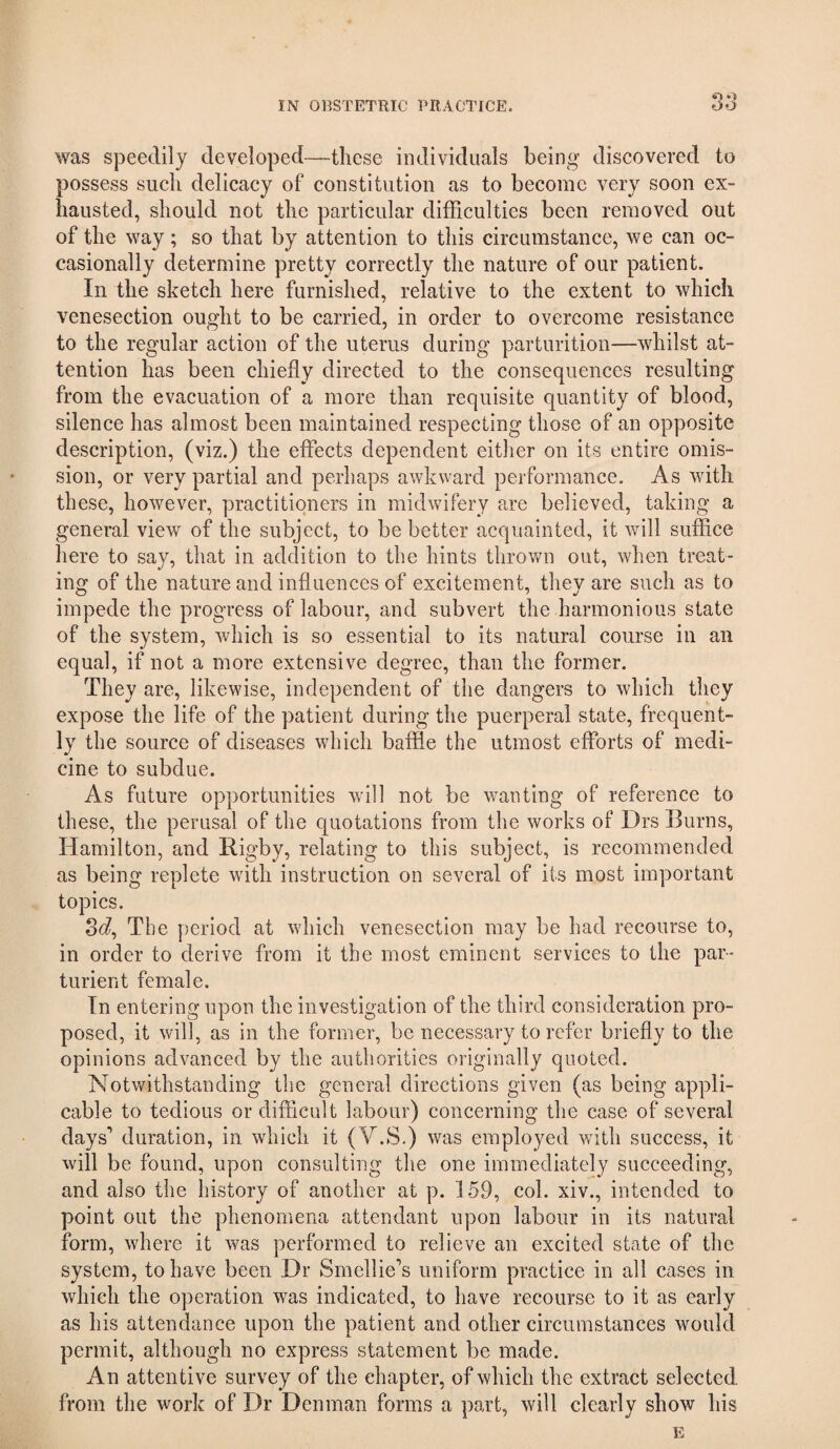 was speedily developed—these individuals being discovered to possess such delicacy of constitution as to become very soon ex¬ hausted, should not the particular difficulties been removed out of the way; so that by attention to this circumstance, we can oc¬ casionally determine pretty correctly the nature of our patient. In the sketch here furnished, relative to the extent to which venesection ought to be carried, in order to overcome resistance to the regular action of the uterus during parturition—whilst at¬ tention has been chiefly directed to the consequences resulting from the evacuation of a more than requisite quantity of blood, silence has almost been maintained respecting those of an opposite description, (viz.) the effects dependent either on its entire omis¬ sion, or very partial and perhaps awkward performance. As with these, however, practitioners in midwifery are believed, taking a general view of the subject, to be better acquainted, it will suffice here to say, that in addition to the hints throv/n out, when treat¬ ing of the nature and influences of excitement, they are such as to impede the progress of labour, and subvert the harmonious state of the system, which is so essential to its natural course in an equal, if not a more extensive degree, than the former. They are, likewise, independent of the dangers to which they expose the life of the patient during the puerperal state, frequent¬ ly the source of diseases which baffle the utmost efforts of medi¬ cine to subdue. As future opportunities will not be v/anting of reference to these, the perusal of the quotations from the works of Drs Burns, Hamilton, and Rigby, relating to this subject, is recommended as being replete with instruction on several of its most important topics. Sc?, The period at which venesection may be had recourse to, in order to derive from it the most eminent services to the par¬ turient female. In entering upon the investigation of the third consideration pro¬ posed, it will, as in the former, be necessary to refer briefly to the opinions advanced by the authorities originally quoted. Notwithstanding the general directions given (as being appli¬ cable to tedious or difficult labour) concerning the case of several days’ duration, in which it (V.S.) was employed with success, it will be found, upon consulting the one immediately succeeding, and also the history of another at p. 159, col. xiv., intended to point out the phenomena attendant upon labour in its natural form, where it was performed to relieve an excited state of the system, to have been Dr Smellie’s uniform practice in all cases in which the operation was indicated, to have recourse to it as early as his attendance upon the patient and other circumstances would permit, although no express statement be made. An attentive survey of the chapter, of which the extract selected from the work of Dr Denman forms a part, will clearly show his E