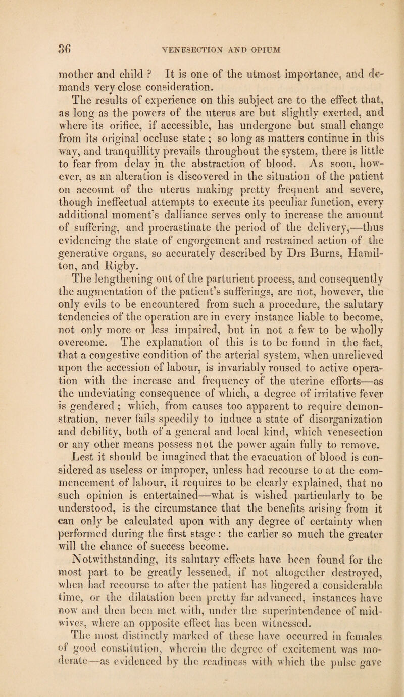 mother and child ? It is one of the utmost importance, and de¬ mands very close consideration. The results of experience on this subject are to the effect that, as long as the powers of the uterus are but slightly exerted, and where its orifice, if accessible, has undergone but small change from its original occluse state ; so long as matters continue in this way, and tranquillity prevails throughout the system, there is little to fear from delay in the abstraction of blood. As soon, how¬ ever, as an alteration is discovered in the situation of the patient on account of the uterus making pretty frequent and severe, though ineffectual attempts to execute its peculiar function, every additional moment*’s dalliance serves only to increase the amount of suffering, and procrastinate the period of the delivery,—thus evidencing the state of engorgement and restrained action of the generative organs, so accurately described by Drs Burns, Hamil¬ ton, and Rigby. The lengthening out of the parturient process, and consequently the augmentation of the patient’s sufferings, are not, however, the only evils to be encountered from such a procedure, the salutary tendencies of the operation are in every instance liable to become, not only more or less impaired, but in not a few to be wholly overcome. The explanation of this is to be found in the fact, that a congestive condition of the arterial system, when unrelieved upon the accession of labour, is invariably roused to active opera¬ tion with the increase and frequency of the uterine efforts—as the undeviating consequence of which, a degree of irritative fever is gendered; wliich, from causes too apparent to require demon¬ stration, never fails speedily to induce a state of disorganization and debility, both of a general and local kind, which \enesection or any other means possess not the power again fully to remove. Lest it should be imagined that the evacuation of blood is con¬ sidered as useless or improper, unless had recourse to at the com¬ mencement of labour, it requires to be clearly explained, that no such opinion is entertained—what is wished particularly to be understood, is the circumstance that the benefits arising from it can only be calculated upon with any degree of certainty when performed during the first stage : the earlier so much the greater will the chance of success become. Notwithstanding, its salutary effects have been found for the most part to be greatly lessened, if not altogether destroyed, when had recourse to after the patient has lingered a considerable time, or the dilatation been pretty far advanced, instances have now and then been met with, under the superintendence of mid- wives, where an opposite eflbct has been witnessed. The most distinctlv marked of these have occurred in females of good constitution, wherein the degree of excitement was mo¬ derate—as evidenced by the readiness with which the pulse gave