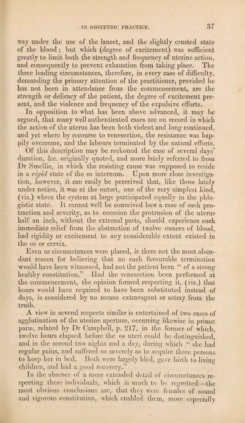 way under the use of the lancet, and the slightly crusted state of the blood; but which (degree of excitement) was sufficient greatly to limit both the strength and frequency of uterine action, and consequently to prevent exhaustion from taking place. The three leading circumstances, therefore, in every case of difficulty, demanding the primary attention of the practitioner, provided he has not been in attendance from the commencement, are the strength or delicacy of the patient, the degree of excitement pre¬ sent, and the violence and frequency of the expulsive efforts. In opposition to what has been above advanced, it may be argued, that many well authenticated cases are on record in which the action of the uterus has been both violent and long continued, and yet where by recourse to venesection, the resistance was hap¬ pily overcome, and the labours terminated by the natural efforts. Of this description may be reckoned the case of several days^ duration, &c. originally quoted, and more lately referred to from Dr Smellie, in which the resisting cause was supposed to reside in a rigid state of the os internum. Upon more close investiga¬ tion, however, it can easily be perceived that, like those lately under notice, it was at the outset, one of the very simplest kind, (viz.) where the system at large participated equally in the phlo¬ gistic state. It cannot well be conceived how a case of such pro¬ traction and severity, as to occasion the protrusion of the uterus half an inch, without the external parts, should experience such immediate relief from the abstraction of twelve ounces of blood, had rigidity or excitement to any considerable extent existed in the os or cervix. Even as circumstances were placed, is there not the most abun¬ dant reason for believing that no such favourable termination would have been witnessed, had not the patient been “ of a strong healthy constitution.” Had the venesection been performed at the commencement, the opinion formed respecting it, (viz.) that hours would have required to have been substituted instead of days, is considered by no means extravagant or astray from the truth. A view in several respects similar is entertained of two cases of agglutination of the uterine aperture, occurring likewise in primre, parse, related by Dr Campbell, p. 217, in the former of which, twelve hours elapsed before the os uteri could be distinguished, and in the second two nights and a day, during v/hicli “ she had regular pains, and suffered so severely as to require three persons to keep her in bed. Both were largely bled, gave birth to living children, and had a good recovery.’” In the absence of a more extended detail of circumstances re¬ specting these individuals, which is miicli to be regretted—the most obvious conclusions are, that they were females of sound and vigorous constitution, which enabled them, more especially