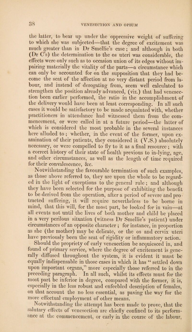 tlie latter, to bear up under the oppressive weight of suffering to which slie was subjected—that the degree of excitement was much greater than in Dr Smellie’s case; and although in both (Dr C’s) the determination to the os uteri was considerable, the effects were only such as to occasion union of its edges without im¬ pairing materially the vitality of the parts—a circumstance which can only be accounted for on the supposition that they had be¬ come the seat of the affection at no very distant period from la¬ bour, and instead of derogating from, seem well calculated to strengthen the position already advanced, (viz.) that had venesec¬ tion been earlier performed, the ratio in the accomplishment of the delivery would have been at least corresponding. In all such cases it would be satisfactory to be made acquainted with, whether practitioners in attendance had witnessed them from the com¬ mencement, or were called in at a future period—the latter of which is considered the most probable in the several instances here alluded to; whether, in the event of the former, upon ex¬ amination of their patients, they considered it (V.S.) absolutely necessary, or were compelled to fly to it as a final resource; with a correct history of their state of health previous to in-lying, age, and other circumstances, as well as the length of time required for their convalescence, &c. Notwithstanding the favourable termination of such examples, as those above referred to, they are upon the whole to be regard¬ ed in the light of exceptions to the general rule ; and although they have been selected for the purpose of exhibiting the benefit to be derived from the operation, after a period of severe and pro¬ tracted suffering, it will require nevertheless to be borne in mind, that this will, for the most part, be looked for in vain—at all events not until the lives of both mother and child be placed in a very perilous situation (witness Dr Smellie’s patient) under circumstances of an opposite character ; for instance, in proportion as she (the mother) may be delicate, or the os and cervix uteri have previously been the seat of rigidity or inflammatory action. Should the propriety of early venesection be acquiesced in, and found of primary service, where the degree of excitement is gene¬ rally diffused throughout the system, it is evident it must be equally indispensable in those cases in which it has “ settled down upon important organs,” more especially those referred to in the preceding paragraph. In all such, whilst its effects must for the most part be inferior in degree, compared with the former, it is, especially in the less robust and enfeebled description of females, on that account the no less essential, as paving the way for the more effectual employment of other means. Notwithstanding the attempt has been made to prove, that the salutary effects of venesection are chiefly confined to its perform¬ ance at the commencement, or early in the course of the labour,