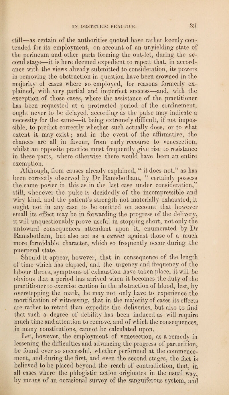 still—as certain of the authorities quoted have rather keenly con¬ tended for its employment, on account of an unyielding state of the perineum and other parts forming the out-lct, during the se¬ cond stage—it is here deemed expedient to repeat that, in accord¬ ance with the views already submitted to consideration, its powers in removing the obstruction in question have been crowned in the majority of cases where so employed, for reasons formerly ex¬ plained, with very partial and imperfect success—and, with the exception of those cases, where the assistance of the practitioner has been requested at a protracted period of the confinement, ought never to be delayed, according as the pulse may indicate a necessity for the same—it being extremely difficult, if not impos¬ sible, to predict correctly whether such actually does, or to what extent it may exist; and in the event of the affirmative, the chances are all in favour, from early recourse to venesection, whilst an opposite practice must frequently give rise to resistance in these parts, where otherwise there would have been an entire exemption. Although, from causes already explained, “ it does not,” as has been correctly observed by Dr Ramsbotham, certainly possess the same power in this as in the last case under consideration,” still, whenever the pulse is decidedly of the incompressible and wiry kind, and the patient^s strength not materially exhausted, it ought not in any case to be omitted on account that however small its effect may be in forwarding the progress of the delivery, it will unquestionably prove useful in stopping short, not only the untoward consequences attendant upon it, enumerated by Dr Ramsbotham, but also act as a ca'ceat against those of a much more formidable character, which so frequently occur during the puerperal state. Should it appear, however, that in consequence of the length of time which has elapsed, and the urgency and frequency of the labour throes, symptoms of exhaustion have taken place, it will be obvious that a period has arrived when it becomes the duty of the practitioner to exercise caution in the abstraction of blood, lest, by overstepping the mark, he may not only have to experience the mortification of witnessing, that in the majority of cases its effects are rather to retard than expedite the deliveries, but also to find that such a degree of debility has been induced as will require much time and attention to remove, and of which the consequences, in many constitutions, cannot be calculated upon. Let, however, the employment of venesection, as a remedy in lessening the difficulties and advancing the progress of parturition, be found ever so successful, whether performed at the commence¬ ment, and during the first, and even the second stages, the fact is believed to be placed beyond the reach of contradiction, that, in all cases where the phlogistic action originates in the usual way, by means of an occasional survey of the sanguiferous system, and