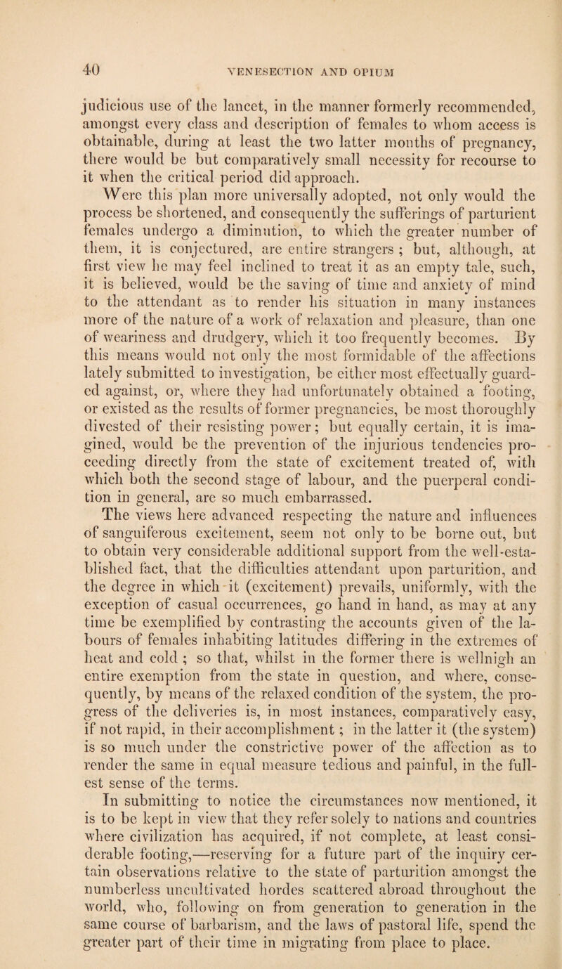 judicious use of the lancet, in the manner formerly recommended, amongst every class and description of females to whom access is obtainable, during at least the two latter months of pregnancy, there would be but comparatively small necessity for recourse to it when the critical period did approach. Were this plan more universally adopted, not only would the process be shortened, and consequently the sufferings of parturient females undergo a diminution, to which the greater number of them, it is conjectured, are entire strangers ; but, although, at first view he may feel inclined to treat it as an empty tale, such, it is believed, would be the saving of time and anxiety of mind to the attendant as to render his situation in many instances more of the nature of a work of relaxation and pleasure, than one of weariness and drudgery, which it too frequently becomes. By this means would not only the most formidable of the affections lately submitted to investigation, be either most effectually guard¬ ed against, or, where they had unfortunately obtained a footing, or existed as the results of former pregnancies, be most thoroughly divested of their resisting power; but equally certain, it is ima¬ gined, would be the prevention of the injurious tendencies pro¬ ceeding directly from the state of excitement treated of, with which both the second stage of labour, and the puerperal condi¬ tion in general, are so much embarrassed. The views here advanced respecting the nature and influences of sanguiferous excitement, seem not only to be borne out, but to obtain very considerable additional support from the well-esta¬ blished fact, that the difficulties attendant upon parturition, and the degree in which-it (excitement) prevails, uniformly, with the exception of casual occurrences, go hand in hand, as may at any time be exemplified by contrasting the accounts given of the la¬ bours of females inhabiting latitudes differing in the extremes of heat and cold ; so that, whilst in the former there is wellnigh an entire exemption from the state in question, and where, conse¬ quently, by means of the relaxed condition of the system, the pro¬ gress of the deliveries is, in most instances, comparatively easy, if not rapid, in their accomplishment; in the latter it (the system) is so much under the constrictive power of the affection as to render the same in equal measure tedious and painful, in the full¬ est sense of the terms. In submitting to notice the circumstances now mentioned, it is to be kept in view that they refer solely to nations and countries where civilization has acquired, if not complete, at least consi¬ derable footing,—reserving for a future part of the inquiry cer¬ tain observations relative to the state of parturition amongst the numberless uncultivated hordes scattered abroad throughout the world, who, following on from generation to generation in the same course of barbarism, and the laws of pastoral life, spend the greater part of their time in migrating from place to place.