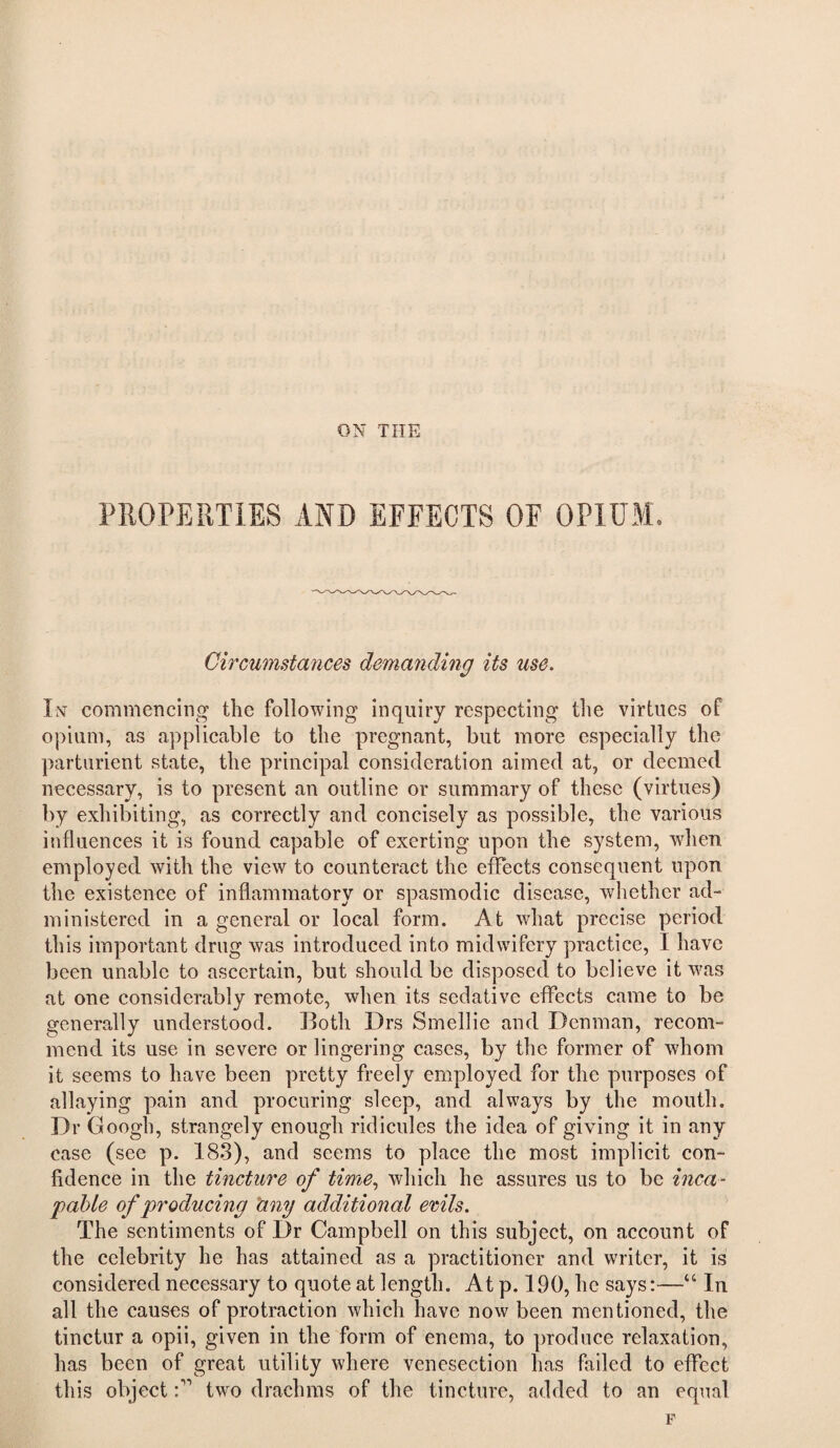 ON THE PROPERTIES AND EFFECTS OF OPIUM, Circumstances demanding its use. In commencing tlic following inquiry respecting the virtues of opium, as applicable to the pregnant, but more espeeially the parturient state, the principal consideration aimed at, or deemed necessary, is to present an outline or summary of these (virtues) by exhibiting, as correctly and concisely as possible, the various influences it is found capable of exerting upon the system, when employed with the view to counteract the effects consequent upon the existence of inflammatory or spasmodic disease, whether ad¬ ministered in a general or local form. At what precise period this important drug was introduced into midwifery practice, I have been unable to ascertain, but should be disposed to believe it was at one considerably remote, when its sedative effects came to be generally understood. Both Drs Smellie and Denman, recom¬ mend its use in severe or lingering cases, by the former of whom it seems to have been pretty freely employed for the purposes of allaying pain and procuring sleep, and always by the mouth. Dr Googh, strangely enough ridicules the idea of giving it in any case (see p. 183), and seems to place the most implicit con¬ fidence in the tincture of time., which he assures us to be inca¬ pable of producing hny additional erils. The sentiments of Dr Campbell on this subject, on account of the celebrity he has attained as a practitioner and writer, it is considered necessary to quote at length. At p. 190, he says:—“ In all the causes of protraction which have now been mentioned, the tinctur a opii, given in the form of enema, to produce relaxation, has been of great utility where venesection has failed to effect this objecttwo drachms of the tincture, added to an equal