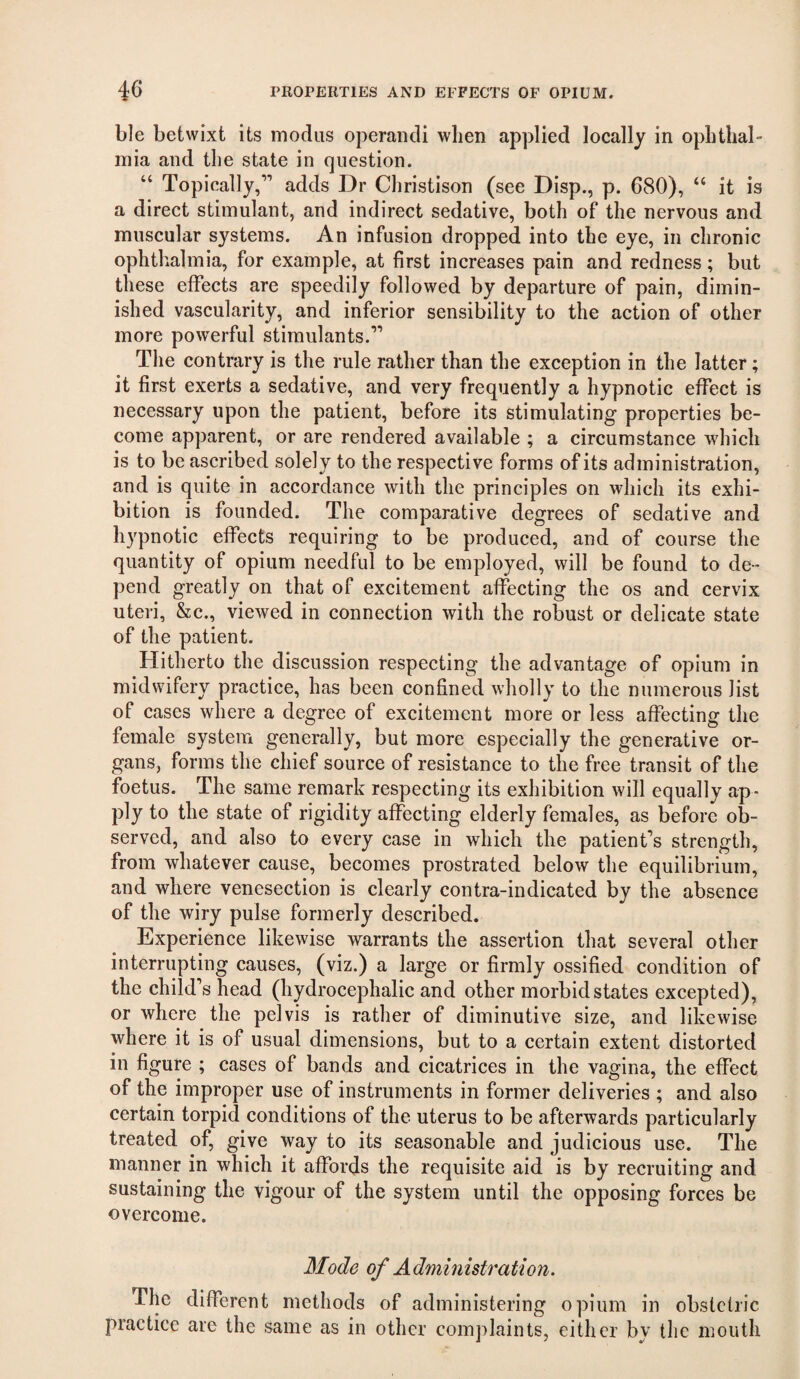 ble betwixt its modus operaiidi when applied locally in ophthal¬ mia and the state in question. “ Topically,” adds Dr Christison (see Disp., p. 680), “ it is a direet stimulant, and indirect sedative, both of the nervous and muscular systems. An infusion dropped into the eye, in chronic ophthalmia, for example, at first increases pain and redness; but these effects are speedily followed by departure of pain, dimin¬ ished vascularity, and inferior sensibility to the action of other more powerful stimulants.” The contrary is the rule rather than the exception in the latter; it first exerts a sedative, and very frequently a hypnotic effect is necessary upon the patient, before its stimulating properties be¬ come apparent, or are rendered available ; a circumstance which is to be ascribed solely to the respective forms of its administration, and is quite in accordance with the principles on which its exhi¬ bition is founded. The comparative degrees of sedative and hypnotic effects requiring to be produced, and of course the quantity of opium needful to be employed, will be found to de¬ pend greatly on that of excitement affecting the os and cervix uteri, &c., viewed in connection with the robust or delicate state of the patient. Hitherto the discussion respecting the advantage of opium in midwifery practice, has been confined wholly to the numerous list of cases where a degree of excitement more or less affecting the female system generally, but more especially the generative or¬ gans, forms the chief source of resistance to the free transit of the foetus. The same remark respecting its exhibition will equally ap¬ ply to the state of rigidity affecting elderly females, as before ob¬ served, and also to every case in which the patient’s strength, from whatever cause, becomes prostrated below the equilibrium, and where venesection is clearly contra-indicated by the absence of the wiry pulse formerly described. Experience likewise warrants the assertion that several other interrupting causes, (viz.) a large or firmly ossified condition of the child’s head (hydrocephalic and other morbid states excepted), or where the pelvis is rather of diminutive size, and likewise where it is of usual dimensions, but to a certain extent distorted in figure ; cases of bands and cicatrices in the vagina, the effect of the improper use of instruments in former deliveries ; and also certain torpid conditions of the uterus to be afterwards particularly treated of, give way to its seasonable and judicious use. The manner in which it affords the requisite aid is by recruiting and sustaining the vigour of the system until the opposing forces be overcome. Mode of Administration, The different methods of administering opium in obslclric practice are the same as in other complaints, either by the mouth