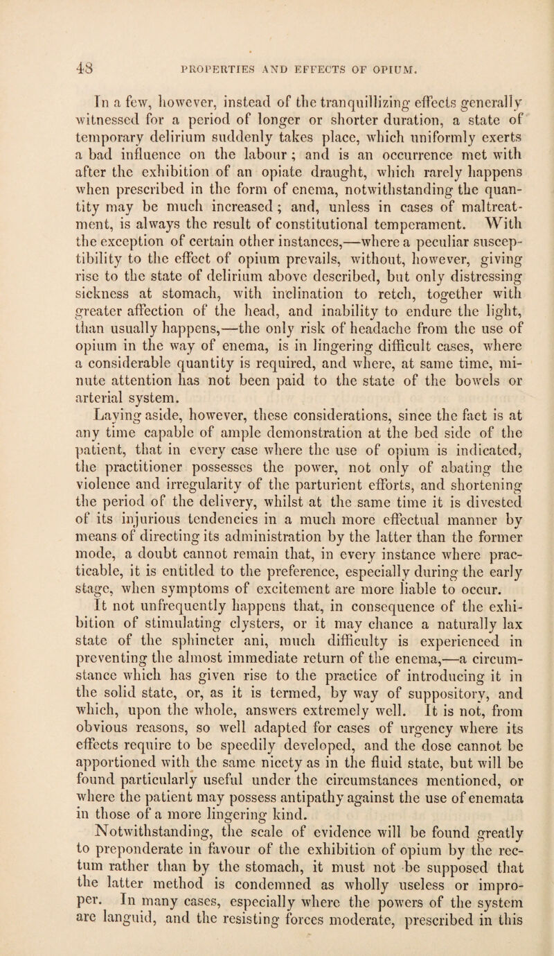 In a few, liowever, instead of tlie tranquillizing effects generally witnessed for a period of longer or shorter duration, a state of temporary delirium suddenly takes place, which uniformly exerts a bad influence on the labour ; and is an occurrence met with after the exhibition of an opiate draught, which rarely happens when prescribed in the form of enema, notwithstanding the quan¬ tity may be much increased; and, unless in cases of maltreat¬ ment, is always the result of constitutional temperament. With the exception of certain other instances,—where a peculiar suscep¬ tibility to the effect of opium prevails, without, however, giving rise to the state of delirium above described, but only distressing sickness at stomach, with inclination to retch, together with greater affection of the head, and inability to endure the light, than usually happens,—the only risk of headache from the use of opium in the way of enema, is in lingering difficult cases, where a considerable quantity is required, and where, at same time, mi¬ nute attention has not been paid to the state of the bowels or arterial system. Laying aside, however, these considerations, since the fact is at any time capable of ample demonstration at the bed side of the patient, that in every case where the use of opium is indicated, the practitioner possesses the power, not only of abating the violence and irregularity of the parturient efforts, and shortening the period of the delivery, whilst at the same time it is divested of its injurious tendencies in a much more effectual manner by means of directing its administration by the latter than the former mode, a doubt cannot remain that, in every instance where prac¬ ticable, it is entitled to the preference, especially during the early stage, when symptoms of excitement are more liable to occur. It not unfrequently happens that, in consequence of the exhi¬ bition of stimulating clysters, or it may chance a naturally lax state of the sphincter ani, much difficulty is experienced in preventing the almost immediate return of the enema,—a circum¬ stance which has given rise to the practice of introducing it in the solid state, or, as it is termed, by way of suppository, and which, upon the whole, answers extremely well. It is not, from obvious reasons, so well adapted for cases of urgency where its effects require to be speedily developed, and the dose cannot be apportioned witlqthe same nicety as in the fluid state, but will be found particularly useful under the circumstances mentioned, or where the patient may possess antipathy against the use of enemata in those of a more lingering kind. Notwithstanding, the scale of evidence will be found greatly to preponderate in favour of the exhibition of opium by the rec¬ tum rather than by the stomach, it must not be supposed that the latter method is condemned as wholly useless or impro¬ per. In many cases, especially where the powers of the system are languid, and the resisting forces moderate, prescribed in this