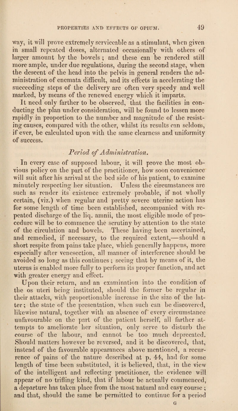 way, it will prove extremely serviceable as a stimulant, when given in small repeated doses, alternated occasionally with others of larger amount by the bowels ; and these can be rendered still more ample, under due regulations, during the second stage, when the descent of the head into the pelvis in general renders the ad¬ ministration of encmata difficult, and its effects in accelerating the succeeding steps of the delivery are often very speedy and well marked, by means of the renewed energy which it imparts. It need only farther to be observed, that the facilities in con¬ ducting the plan under consideration, will be found to lessen more rapidly in proportion to the number and magnitude of the resist¬ ing causes, compared with the other, whilst its results can seldom, if ever, be calculated upon with the same clearness and uniformity of success. Period of Administration. In every case of supposed labour, it will prove the most ob¬ vious policy on the part of the practitioner, how soon convenience will suit after his arrival at the bed side of his patient, to examine minutely respecting her situation. Unless the circumstances are such as render its* existence extremely probable, if not wholly certain, (viz.) when regular and pretty severe uterine action has for some length of time been established, accompanied with re¬ peated discharge of the liq. amnii, the most eligible mode of pro¬ cedure will be to commence the scrutiny by attention to the state of the circulation and bowels. These having been ascertained, and remedied, if necessary, to the required extent,— should a short respite from pains take place, which generally happens, more especially after venesection, all manner of interference should be avoided so long as this continues ; seeing that by means of it, the uterus is enabled more fully to perforin its proper function, and act with greater energy and effect. Upon their return, and an examination into the condition of the os uteri being instituted, should the former be regular in their attacks, with proportionable increase in the size of the lat¬ ter ; the state of the presentation, vdien such can be discovered, likewise natural, together with an absence off every circumstance unfavourable on the yjart of the patient herself, all farther at¬ tempts to ameliorate her situation, only serve to disturb the course of the labour, and cannot be too much deprecated. Should matters however be reversed, and it be discovered, that, instead of the favourable appearances above mentioned, a recur¬ rence of pains of the nature described at p. 44, had for some length of time been substituted, it is believed, that, in the view of the intelligent and reflecting practitioner, the evidence will appear of no trifling kind, that if labour be actually commenced, a departure has taken place from the most natural and easy course ; and that, should the same be permitted to continue for a period G