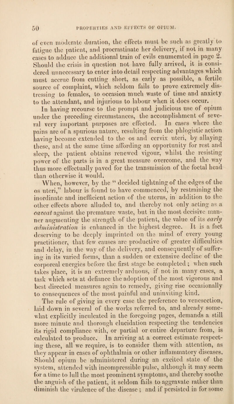 of even moderate duration, the effects must be such as greatly to fatigue the patient, and procrastinate her delivery, if not in many cases to adduce the additional train of evils enumerated in page 2. Should tl le crisis in question not have fully arrived, it is consi¬ dered unnecessary to enter into detail respecting advantages which must accrue from cutting short, as early as possible, a fertile source of complaint, which seldom fails to prove extremely dis¬ tressing to females, to occasion much waste of time and anxiety to the attendant, and injurious to labour when it does occur. In having recourse to the prompt and judicious use of opium under the preceding circumstances, the accomplishment of seve¬ ral very important purposes are effected. In cases where the pains are of a spurious nature, resulting from the phlogistic action having become extended to the os and cervix uteri, by allaying these, and at the same time affording an opportunity for rest and sleep, the patient obtains renewed vigour, whilst the resisting power of the parts is in a great measure overcome, and the way thus more effectually paved for the transmission of the foetal head than otherwise it would. When, however, by the “ decided tightning of the edges of the os uteri,’’ labour is found to have commenced,' by restraining the inordinate and inefficient action of the uterus, in addition to the other effects above alluded to, and thereby not only acting as a caveat against the premature waste, but in the most decisive man¬ ner augmenting the strength of the patient, the value of its early administration is enhanced in the highest degree. It is a fact deserving to be deeply imprinted on the mind of every young practitioner, that few causes arc productive of greater difficulties and delay, in the way of the delivery, and consequently of suffer¬ ing in its varied forms, than a sudden or extensive decline of the corporeal energies before the first stage be completed; when such takes place, it is an extremely arduous, if not in many cases, a task which sets at defiance the adoption of the most vigorous and best directed measures again to remedy, giving rise occasionally to consequences of the most painful and uninviting kind. The rule of giving in every case the preference to venesection, laid down in several of the works referred to, and already some¬ what explicitly inculcated in the foregoing pages, demands a still more minute and thorough elucidation respecting the tendencies its rigid compliance with, or partial or entire departure from, is calculated to produce. In arriving at a correct estimate respect¬ ing these, all we require, is to consider them with attention, as they appear in cases of ophthalmia or other inflammatory diseases. Should opium be administered during an excited state of the system, attended with incompressible pulse, although it may seem for a time to lull the most prominent symptoms, and thereby soothe the anguish of the patient, it seldom fails to aggravate rather than diminish the virulence of the disease ; and if persisted in for some