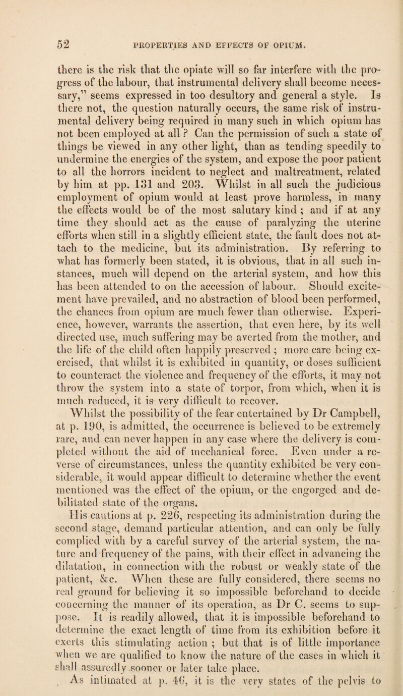 there is the risk that the opiate will so far interfere with the pro¬ gress of the labour, that instrumental delivery shall become neces¬ sary,” seems expressed in too desultory and general a style. Is there not, the question naturally occurs, the same risk of instru¬ mental delivery being required in many such in wdiich opium has not been employed at all ? Can the permission of such a state of things be viewed in any other light, than as tending speedily to undermine the energies of the system, and expose the poor patient to all the horrors incident to neglect and maltreatment, related by him at pp. 131 and 203. Whilst in all such the judicious employment of opium would at least prove harmless, in many the effects would be of the most salutary kind ; and if at any time they should act as the cause of paralyzing the uterine efforts when still in a slightly efficient state, the fault does not at¬ tach to the medicine, but its administration. By referring to what has formerly been stated, it is obvious, that in all such in¬ stances, much will depend on the arterial system, and how this has been attended to on the accession of labour. Should excite¬ ment have prevailed, and no abstraction of blood been performed, the chances from opium are much fewer than otherwise. Experi¬ ence, however, warrants the assertion, that even here, by its well directed use, much suffering may be averted from the mother, and the life of the child often happily preserved ; more care being ex¬ ercised, that whilst it is exhibited in quantity, or doses sufficient to counteract the violence and frequency of the efforts, it may not throw the system into a state of torpor, from which, when it is much reduced, it is very difficult to recover. Whilst the possibility of the fear entertained by Dr Campbell, at p. 190, is admitted, the occurrence is believed to be extremely rare, and can never happen in any case where the delivery is com¬ pleted without the aid of mechanical force. Even under a re¬ verse of circumstances, unless the quantity exhibited be very con¬ siderable, it would appear difficult to determine whether the event mentioned was the effect of the opium, or the engorged and de¬ bilitated state of the organs. Ilis cautions at p. 220*, respecting its administration during the second stage, demand particular attention, and can only be fully complied with by a careful survey of the arterial system, the na¬ ture and frequency of the pains, with their effect in advancing the dilatation, in connection with the robust or weakly state of the patient, &c. When these are fully considered, there seems no real ground for believing it so impossible beforehand to decide concerning the manner of its operation, as Dr C. seems to sup- jjose. It is readily allowed, that it is impossible beforehand to determine the exact length of time from its exhibition before it exerts this stimulating action ; but that is of little importance when we are qualified to know the nature of the cases in which it shall assuredly sooner or later take place. ^ As intimated at p. 16, it is the very states of the pelvis to