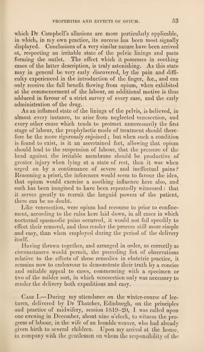 which Dr CampbelFs allusions are more particularly applicable, in which, in my own practice, its success has been most signally displayed. Conclusions of a very similar nature have been arrived at, respecting an irritable state of the pelvic linings and parts forming the outlet. The effect which it possesses in soothing cases of the latter description, is truly astonishing. As this state may in general be very early discovered, by the pain and diffi¬ culty experienced in the introduction of the finger, &c., and can only receive the full benefit flowing from opium, when exhibited at the commencement of the labour, an additional motive is thus adduced in favour of a strict survey of every case, and the early administration of the drug. As an inflamed state of the linings of the pelvis, is believed, in almost every instance, to arise from neglected venesection, and every other cause which tends to protract unnecessarily the first stage of labour, the prophylactic mode of treatment should there¬ fore be the more rigorously enjoined ; but when such a condition is found to exist, is it an ascertained fact, allowing that opium should lead to the suspension of labour, that the pressure of the head against the irritable membrane should be productive of greater injury when lying at a state of rest, than it was when urged on by a continuance of severe and ineffectual pains ? Reasoning a priori, the inferences would seem to favour the idea, that opium would exercise a soothing influence here also, and such has been imagined to have been repeatedly witnessed: that it serves greatly to recruit the languid powers of the patient, there can be no doubt. Like venesection, were opium had recourse to prior to confine¬ ment, according to the rules here laid down, in all cases in which nocturnal spasmodic pains occurred, it would not fail speedily to effect their removal, and thus render the process still more simple and easy, than when employed during the period of the delivery itself. 11 aving thrown together, and arranged in order, as correctly as circumstances would permit, the preceding list of observations relative to the effects of these remedies in obstetric practice, it remains now to endeavour to demonstrate their truth by a concise and suitable appeal to cases, commencing with a specimen or two of the milder sort, in which venesection only was necessary to render the delivery both expeditious and easy. Case I.— During my attendance on the winter-course of lec¬ tures, delivered by Dr Thatcher, Edinburgh, on the principles and practice of midwifery, session 1819-20, 1 was called upon one evening in December, about nine o'clock, to witness the pro¬ gress of labour, in the wife of an humble weaver, who had already given birth to several children. Upon my arrival at the house, in company with the gentleman on whom the responsibility of the