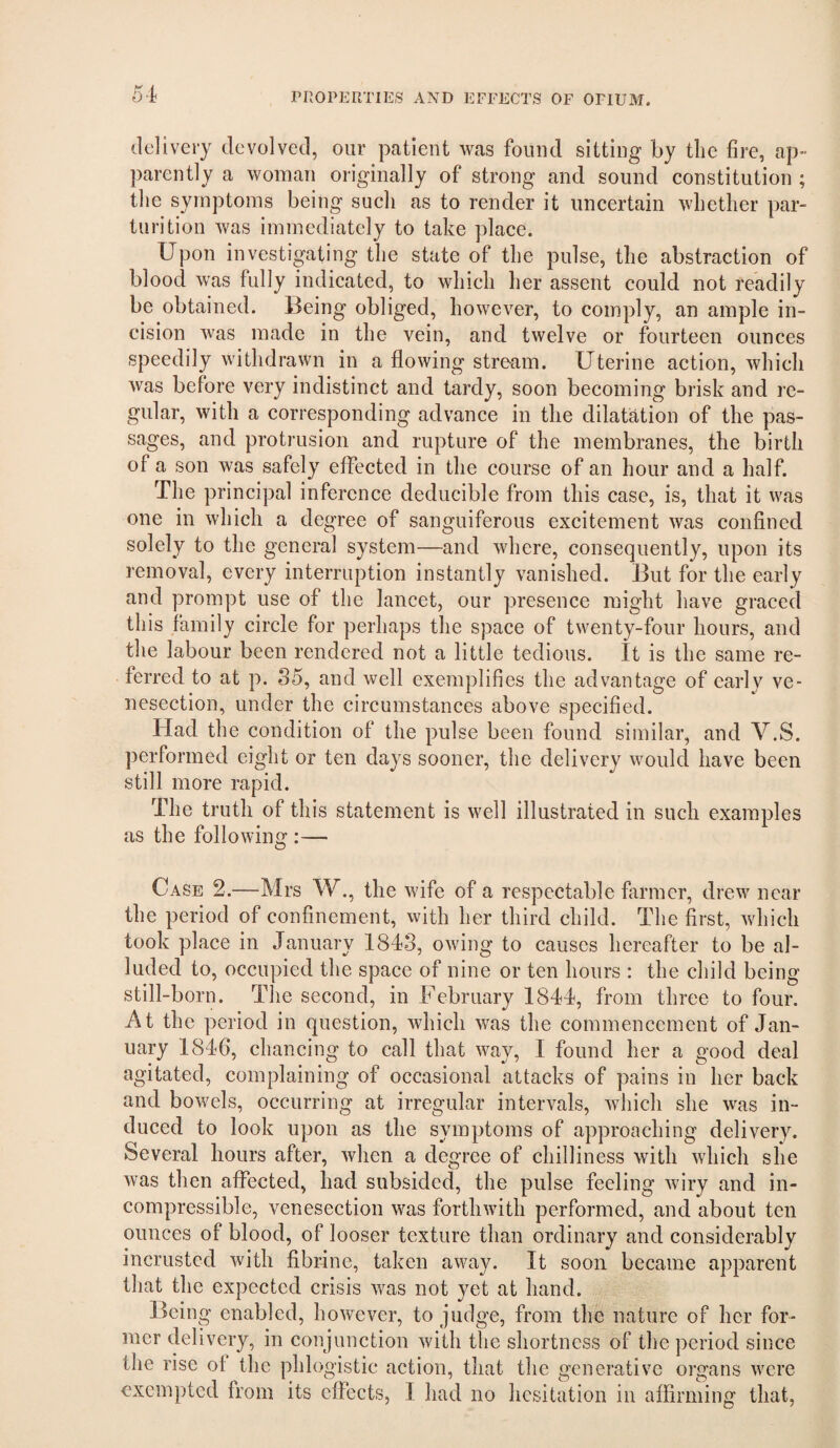 5-4 delivery devolved, our patient was found sitting by the fire, ap¬ parently a woman originally of strong and sound constitution ; tlie symptoms being such as to render it uncertain whether par¬ turition was immediately to take place. Upon investigating the state of the pulse, the abstraction of blood was fully indicated, to which her assent could not readily be obtained. Being obliged, however, to comply, an ample in¬ cision was made in the vein, and twelve or fourteen ounces speedily withdrawn in a flowing stream. Uterine action, which was before very indistinct and tardy, soon becoming brisk and re¬ gular, with a corresponding advance in the dilatation of the pas¬ sages, and protrusion and rupture of the membranes, the birth of a son was safely effected in the course of an hour and a half. The principal inference deducible from this case, is, that it was one in which a degree of sanguiferous excitement was confined solely to the general system—and where, consequently, upon its removal, every interruption instantly vanished. But for the early and prompt use of the lancet, our presence might have graced this family circle for perhaps the space of twenty-four hours, and the labour been rendered not a little tedious. It is the same re¬ ferred to at p. S5, and well exemplifies the advantage of early ve¬ nesection, under the circumstances above specified. Had the condition of the pulse been found similar, and V.S. performed eight or ten days sooner, the delivery would have been still more rapid. The truth of this statement is well illustrated in such examples as the following :— Case 2.—Mrs W., the wife of a respectable flirmer, drew near the period of confinement, with her third child. The first, which took place in January 1843, owing to causes hereafter to be al¬ luded to, occupied the space of nine or ten hours : the child being still-born. The second, in February 1844, from three to four. At the period in question, which was the commencement of Jan¬ uary 1846, chancing to call that way, I found her a good deal agitated, complaining of occasional attacks of pains in her back and bowels, occurring at irregular intervals, which she was in¬ duced to look upon as the symptoms of approaching delivery. Several hours after, when a degree of chilliness with which she was then affected, had subsided, the pulse feeling wiry and in¬ compressible, venesection was forthwith performed, and about ten ounces of blood, of looser texture than ordinary and considerably incrusted with fibrine, taken away. It soon became apparent that the expected crisis was not yet at hand. Being enabled, however, to judge, from the nature of her for¬ mer delivery, in conjunction with the shortness of the period since the rise ot the phlogistic action, that the generative organs were