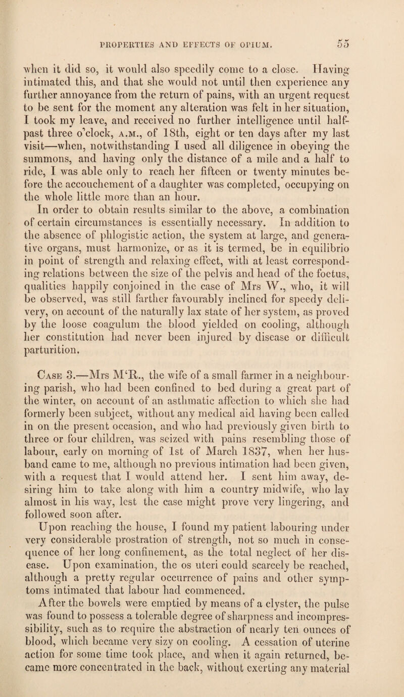 when it did so, it would also speedily come to a close. Having intimated this, and that she would not until then experience any further annoyance from the return of pains, with an urgent request to be sent for the moment any alteration was felt in her situation, I took my leave, and received no further intelligence until half¬ past three o’clock, a.m., of 18th, eight or ten days after my last visit—when, notwithstanding I used all diligence in obeying the summons, and having only the distance of a mile and a half to ride, I was able only to reach her fifteen or twenty minutes be¬ fore the accouchement of a daughter was completed, occupying on the whole little more than an hour. In order to obtain results similar to the above, a combination of certain circumstances is essentially necessary. In addition to the absence of phlogistic action, the system at large, and genera¬ tive organs, must harmonize, or as it is termed, be in equilibrio in point of strength and relaxing effect, with at least correspond¬ ing relations between the size of the pelvis and head of the foetus, qualities happily conjoined in the case of Mrs W., who, it will be observed, was still farther favourably inclined for speedy deli¬ very, on account of the naturally lax state of her system, as proved by the loose coagulum the blood yielded on cooling, although her constitution had never been injured by disease or difficult parturition. Case S.—Mrs M‘Il., the wife of a small farmer in a neighbour¬ ing parish, who had been confined to bed during a great part of the winter, on account of an asthmatic affection to which she had formerly been subject, without any medical aid having been called in on the present occasion, and who had previously given birth to three or four children, was seized with pains resembling those of labour, early on morning of 1st of March 1837, when her hus¬ band came to me, although no previous intimation had been given, with a request that I would attend her. I sent him away, de¬ siring him to take along with him a country midwife, who lay almost in his way, lest the case might prove very lingering, and followed soon after. Upon reaching the house, I found my patient labouring under very considerable prostration of strength, not so much in conse¬ quence of her long confinement, as the total neglect of her dis¬ ease. Upon examination, the os uteri could scarcely be reached, although a pretty regular occurrence of pains and other symp¬ toms intimated that labour had commenced. After the bowels were emptied by means of a clyster, the pulse was found to possess a tolerable degree of sharpness and incompres¬ sibility, such as to require the abstraction of nearly ten ounces of blood, which became very sizy on cooling. A cessation of uterine action for some time took place, and when it again returned, be¬ came more concentrated in the back, without exerting any material