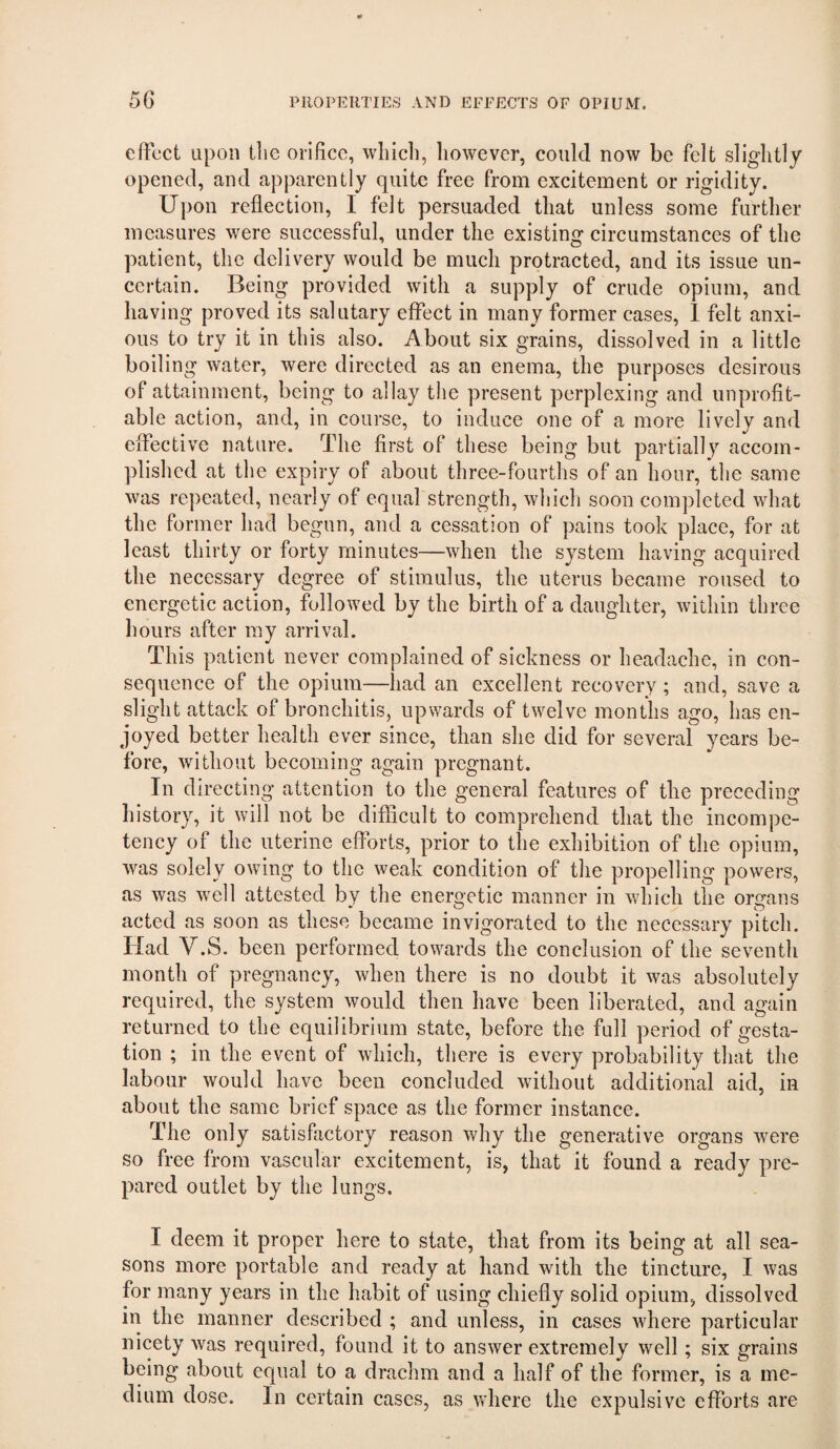 effect upon tlie orifice, wliicli, however, could now be felt slightly opened, and apparently quite free from excitement or rigidity. Upon reflection, I felt persuaded that unless some further measures were successful, under the existing circumstances of the patient, the delivery would be much protracted, and its issue un¬ certain. Being provided with a supply of crude opium, and having proved its salutary effect in many former cases, 1 felt anxi¬ ous to try it in this also. About six grains, dissolved in a little boiling water, were directed as an enema, the purposes desirous of attainment, being to allay the present perplexing and unprofit¬ able action, and, in course, to induce one of a more lively and effective nature. The first of these being but partially accom¬ plished at the expiry of about three-fourths of an hour, the same was repeated, nearly of equal strength, wliicli soon completed what the former had begun, and a cessation of pains took place, for at least thirty or forty minutes—when the system having acquired the necessary degree of stimulus, the uterus became roused to energetic action, followed by the birth of a daughter, within three hours after my arrival. This patient never complained of sickness or headache, in con¬ sequence of the opium—had an excellent recovery ; and, save a slight attack of bronchitis, upwards of twelve months ago, has en¬ joyed better health ever since, than she did for several years be¬ fore, without becoming again pregnant. In directing attention to the general features of the preceding history, it will not be difficult to comprehend that the incompe¬ tency of the uterine efforts, prior to the exhibition of the opium, was solely owing to the weak condition of the propelling powers, as was well attested by the energetic manner in which the organs acted as soon as these became invigorated to the necessary pitch. Had V.S. been performed towards the conclusion of the seventh month of pregnancy, when there is no doubt it was absolutely required, the system would then have been liberated, and again returned to the equilibrium state, before the full period of gesta¬ tion ; in the event of which, there is every probability that the labour would have been concluded without additional aid, in about the same brief space as the former instance. The only satisfactory reason why the generative organs were so free from vascular excitement, is, that it found a ready pre¬ pared outlet by the lungs. I deem it proper here to state, that from its being at all sea¬ sons more portable and ready at hand with the tincture, I was for many years in the habit of using chiefly solid opium, dissolved in the manner described ; and unless, in cases where particular nicety was required, found it to answer extremely well; six grains being about equal to a drachm and a half of the former, is a me¬ dium dose. In certain cases, as where the expulsive efforts are