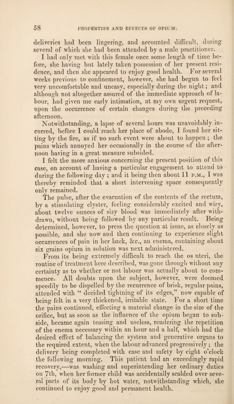 deliveries had been Imgering, and accounted difficult, during several of ■which she had been attended by a male practitioner. I had onlv met with this female once some length of time be- fore, she having but lately taken possession of her present resi¬ dence, and then she appeared to enjoy good health. For several weeks previous to confinement, however, she had begun to feel very uncomfortable and uneasy, especially during the night; and although not altogether assured of the immediate approach of la¬ bour, had given me early intimation, at my own urgent request, upon the occurrence of certain changes during the preceding afternoon. Notwithstanding, a lapse of several hours w'as unavoidably in¬ curred, before I could reach her place of abode, I found her sit¬ ting by the fire, as if no such event were about to happen ; the pains which annoyed her occasionally in the course of the after¬ noon having in a great measure subsided. I felt the more anxious concerning the present position of this case, on account of having a particular engagement to attend to during the following day ; and it being then about 11 p.m., I was thereby reminded that a short intervening space consequently only remained. The pulse, after the evacuation of the contents of the rectum, by a stimulating clyster, feeling considerably excited and wiry, about twelve ounces of sizy blood was immediately after with¬ drawn, without being followed by any particular result. Being determined, however, to press the question at issue, as closely as possible, and she now and then continuing to experience slight occurrences of pain in her back, &c., an enema, containing about six grains opium in solution was next administered. From its being extremely difficult to reach the os uteri, the routine of treatment here described, was gone through without any certainty as to whether or not labour was actually about to com¬ mence. All doubts upon the subject, however, were doomed speedily to be dispelled by the recurrence of brisk, regular pains, attended with “ decided tightning of its edges,” now capable of being felt in a very thickened, irritable state. For a short time the pains continued, effecting a material change in the size of the orifice, but as soon as the influence of the opium began to sub¬ side, became again teasing and useless, rendering the repetition of the enema necessary wdthin an hour and a half, which had the desired effect of balancing the system and generative organs to the required extent, when the labour advanced progressively ; the delivery being completed ’^fith ease and safety by eight o’clock the following morning. This patient had an exceedingly rapid recovery,—was washing and superintending her ordinary duties on 7th, when her former child was accidentally scalded over seve¬ ral parts of its body by hot w^ater, notwithstanding which, she continued to enjoy good and permanent health.
