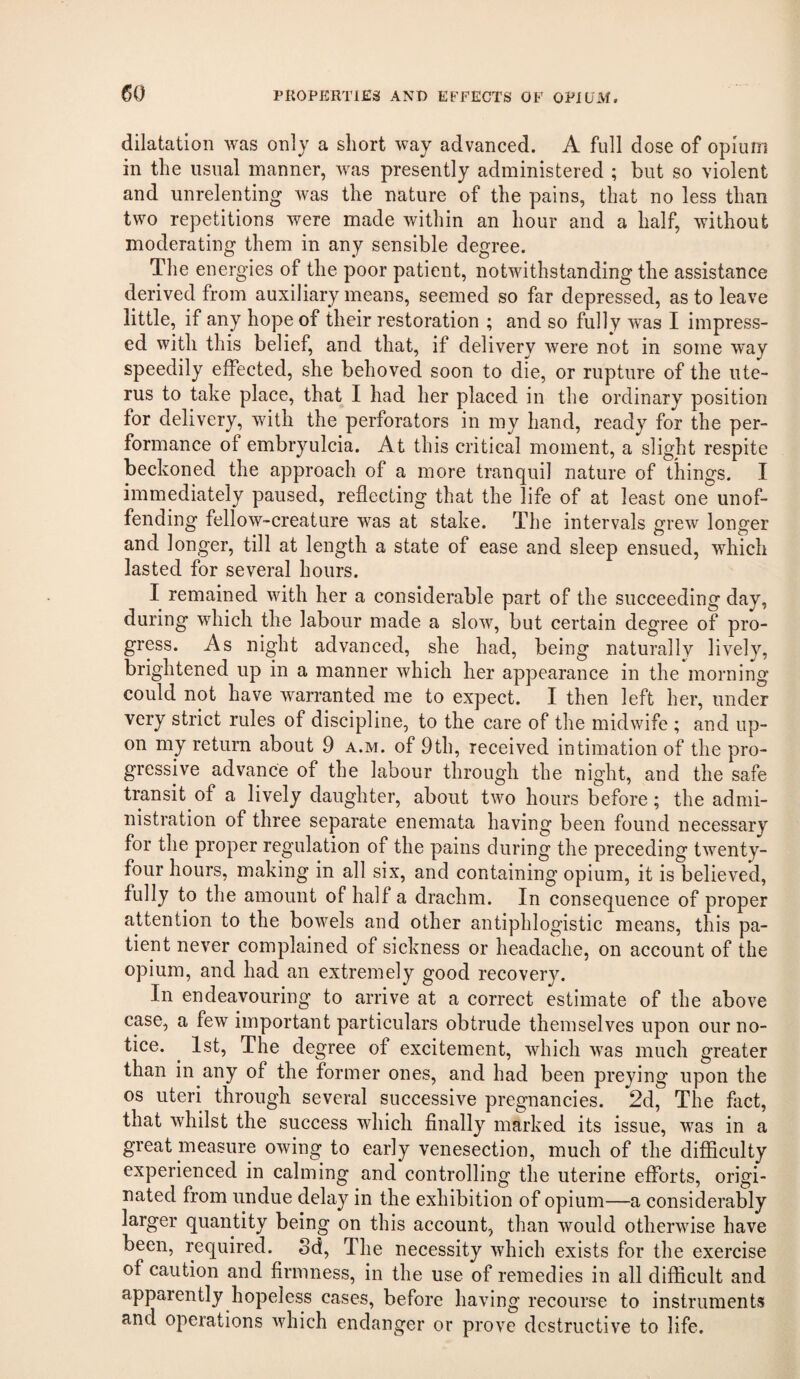 dilatation was only a short way advanced. A full dose of opium in the usual manner, was presently administered ; but so violent and unrelenting was the nature of the pains, that no less than two repetitions were made within an hour and a half, without moderating them in any sensible degree. The energies of the poor patient, notwithstanding the assistance derived from auxiliary means, seemed so far depressed, as to leave little, if any hope of their restoration ; and so fully was I impress¬ ed with this belief, and that, if delivery were not in some way speedily effected, she behoved soon to die, or rupture of the ute¬ rus to take place, that I had her placed in the ordinary position for delivery, with the perforators in my hand, ready for the per¬ formance of embryulcia. At this critical moment, a slight respite beckoned the approach of a more tranquil nature of things. I immediately paused, reflecting that the life of at least one unof¬ fending fellow-creature was at stake. The intervals grew longer and longer, till at length a state of ease and sleep ensued, which lasted for several hours. I remained with her a considerable part of the succeeding day, during which the labour made a slow, but certain degree of pro¬ gress. As night advanced, she had, being naturally lively, brightened up in a manner which her appearance in the morning could not have warranted me to expect. I then left her, under very strict rules of discipline, to the care of the midwife ; and up¬ on my return about 9 a.m. of 9th, received intimation of the pro¬ gressive advance of the labour through the night, and the safe transit of a lively daughter, about two hours before; the admi¬ nistration of three separate enemata having been found necessary for the proper regulation of the pains during the preceding twenty- four hours, making in all six, and containing opium, it is believed, fully to the amount of half a drachm. In consequence of proper attention to the bowels and other antiphlogistic means, this pa¬ tient never complained of sickness or headache, on account of the opium, and had an extremely good recovery. In endeavouring to arrive at a correct estimate of the above case, a few important particulars obtrude themselves upon our no¬ tice. ^ 1st, The degree of excitement, which was much greater than in any of the former ones, and had been preying upon the os uteri through several successive pregnancies. 2d, The fact, that whilst the success which finally marked its issue, was in a great measure owing to early venesection, much of the difficulty experienced in calming and controlling the uterine efforts, origi¬ nated from undue delay in the exhibition of opium—a considerably larger quantity being on this account, than would otherwise have been, required. Sd, The necessity which exists for the exercise of caution and firmness, in the use of remedies in all difficult and apparently hopeless cases, before having recourse to instruments and operations which endanger or prove destructive to life.