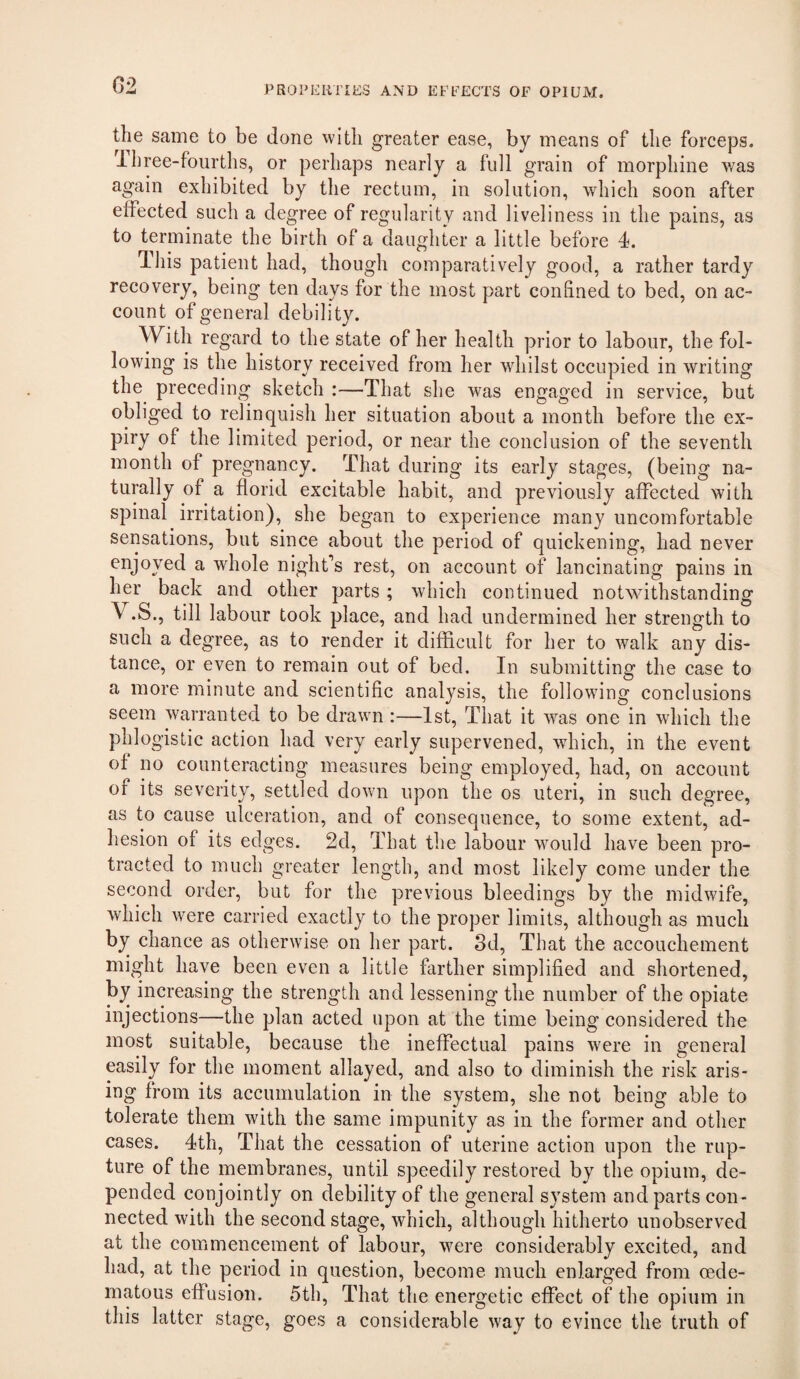 G2 the same to be done with greater ease, by means of the forceps, ihree-foiirths, or perhaps nearly a full grain of morphine was again exhibited by the rectum, in solution, which soon after effected such a degree of regularity and liveliness in the pains, as to terminate the birth of a daughter a little before 4. 4his patient had, though comparatively good, a rather tardy recovery, being ten days for the most part confined to bed, on ac¬ count of general debility. With regard to the state of her health prior to labour, the fol¬ lowing is the history received from her whilst occupied in writing the preceding sketch :—That she was engaged in service, but obliged to relinquish her situation about a month before the ex¬ piry of the limited period, or near the conclusion of the seventh month of pregnancy. That during its early stages, (being na¬ turally of a florid excitable habit, and previously affected with spinal irritation), she began to experience many uncomfortable sensations, but since about the period of quickening, had never enjoyed a whole night’s rest, on account of lancinating pains in her back and other parts ; which continued notwithstanding V.S., till labour took place, and had undermined her strength to such a degree, as to render it difficult for her to walk any dis¬ tance, or even to remain out of bed. In submitting the case to a more minute and scientific analysis, the followfing conclusions seem warranted to be drawn:—1st, That it was one in which the phlogistic action had very early supervened, which, in the event of no counteracting measures being employed, had, on account of its severity, settled down upon the os uteri, in such degree, as to cause ulceration, and of consequence, to some extent, ad¬ hesion of its edges. 2d, That the labour would have been pro¬ tracted to much greater length, and most likely come under the second order, but for the previous bleedings by the midwife, which were carried exactly to the proper limits, although as much by chance as otherwise on her part. 3d, That the accouchement might have been even a little farther simplified and shortened, by increasing the strength and lessening the number of the opiate injections—the plan acted upon at the time being considered the most suitable, because the ineffectual pains were in general easily for the moment allayed, and also to diminish the risk aris¬ ing from its accumulation in the system, she not being able to tolerate them with the same impunity as in the former and other cases. 4th, That the cessation of uterine action upon the rup¬ ture of the membranes, until speedily restored by the opium, de¬ pended conjointly on debility of the general system and parts con¬ nected with the second stage, which, although hitherto unobserved at the commencement of labour, were considerably excited, and had, at the period in question, become much enlarged from oede- inatous effusion. 5th, That the energetic effect of the opium in this latter stage, goes a considerable way to evince the truth of