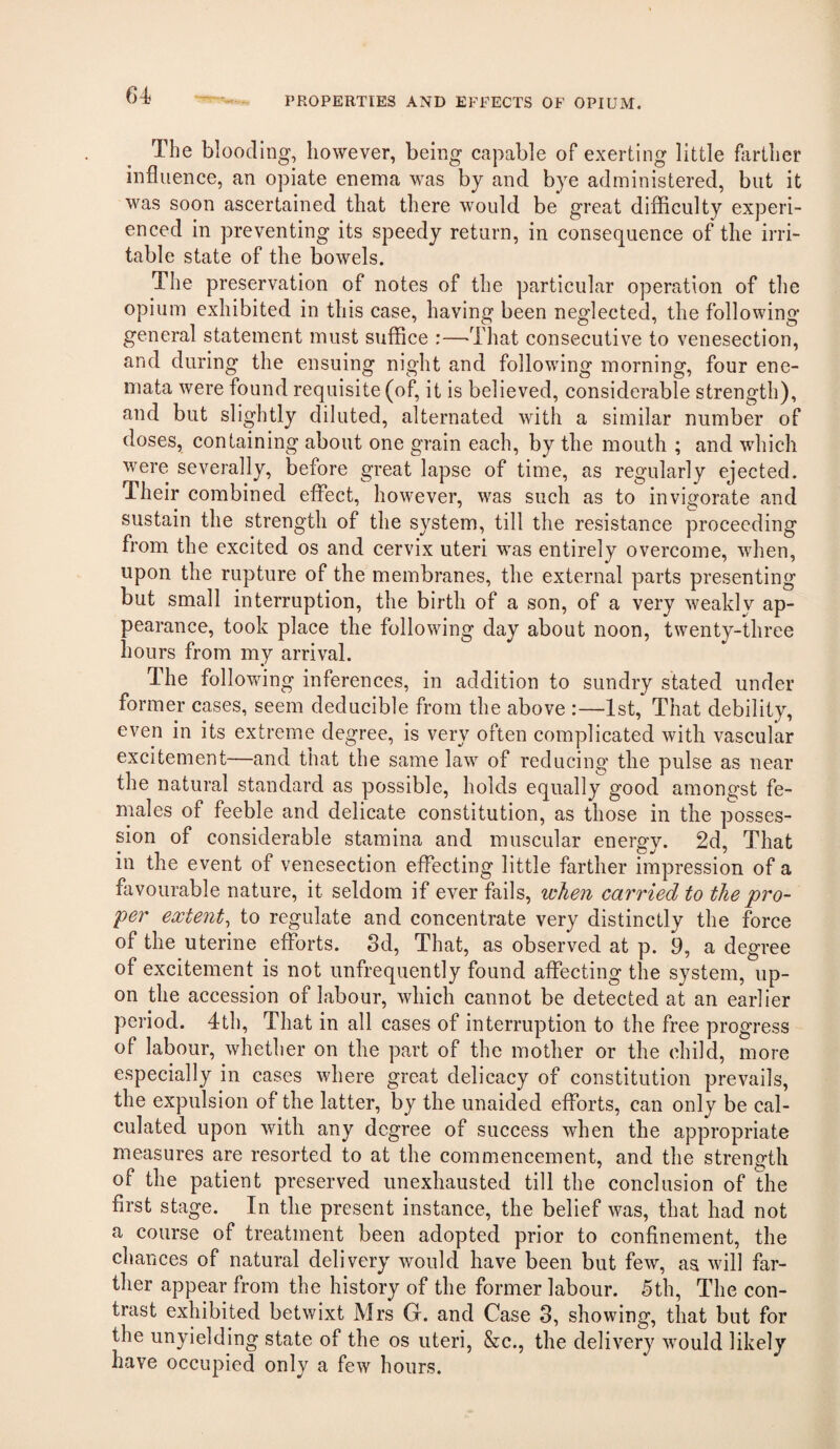 PROPERTIES AND EFFECTS OF OPIUM. The blooding, liowever, being capable of exerting little farther influence, an opiate enema was by and bye administered, but it was soon ascertained that there would be great difficulty experi¬ enced in preventing its speedy return, in consequence of the irri¬ table state of the bowels. The preservation of notes of the particular operation of the opium exhibited in this case, having been neglected, the following general statement must suffice :—‘That consecutive to venesection, and during the ensuing night and following morning, four ene- mata were found requisite (of, it is believed, considerable strength), and but slightly diluted, alternated with a similar number of doses, containing about one grain each, by the mouth ; and which were severally, before great lapse of time, as regularly ejected. Their combined effect, however, was such as to invigorate and sustain the strength of the system, till the resistance proceeding from the excited os and cervix uteri was entirely overcome, when, upon the rupture of the membranes, the external parts presenting but small interruption, the birth of a son, of a very weakly ap¬ pearance, took place the following day about noon, twenty-three hours from my arrival. The following inferences, in addition to sundry stated under former cases, seem deducible from the above :—1st, That debility, even in its extreme degree, is very often complicated with vascular excitement—and that the same law of reducing the pulse as near the natural standard as possible, holds equally good amongst fe¬ males of feeble and delicate constitution, as those in the posses¬ sion of considerable stamina and muscular energy. 2d, That in the event of venesection effecting little farther impression of a favourable nature, it seldom if ever fails, loJien carried to the pro¬ per extent^ to regulate and concentrate very distinctly the force of the uterine efforts. 3d, That, as observed at p. 9, a degree of excitement is not unfrequently found affecting the system, up¬ on the accession of labour, which cannot be detected at an earlier period. 4tl), That in all cases of interruption to the free progress of labour, whether on the part of the mother or the child, more especially in cases where great delicacy of constitution prevails, the expulsion of the latter, by the unaided efforts, can only be cal¬ culated upon with any degree of success when the appropriate measures are resorted to at the commencement, and the strength of the patient preserved unexhausted till the conclusion of the first stage. In the present instance, the belief was, that had not a course of treatment been adopted prior to confinement, the chances of natural delivery would have been but few, as will far¬ ther appear from the history of the former labour. 5th, The con¬ trast exhibited betwixt Mrs G. and Case 3, showing, that but for the unyielding state of the os uteri, &c., the delivery would likely have occupied only a few hours.