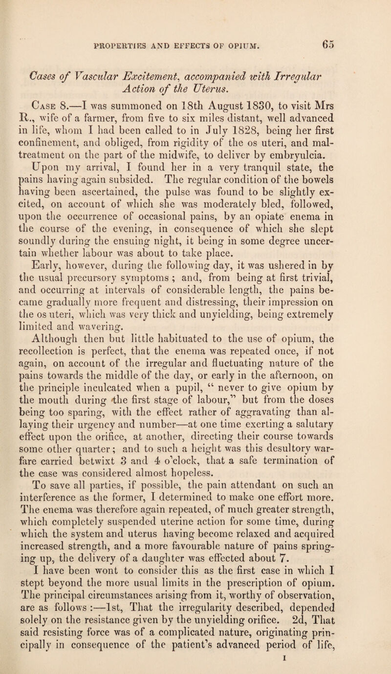 Cases of Vascular Excitement^ accompanied with Irregular Action of the Uterus. Case 8.—I was summoned on 18th August 1880, to visit Mrs R., wife of a farmer, from five to six miles distant, well advanced in life, whom I had been called to in July 1828, being her first confinement, and obliged, from rigidity of the os uteri, and mal¬ treatment on the part of the midwife, to deliver by embryulcia. Upon my arrival, I found her in a very tranquil state, the pains having again subsided. The regular condition of the bowels having been ascertained, the pulse was found to be slightly ex¬ cited, on account of which she was moderately bled, followed, upon the occurrence of occasional pains, by an opiate enema in the course of the evening, in consequence of which she slept soundly during the ensuing night, it being in some degree uncer¬ tain whether labour was about to take place. Early, however, during the following day, it was ushered in by the usual precursory symptoms ; and, from being at first trivial, and occurring at intervals of considerable length, the pains be¬ came gradually more frequent and distressing, their impression on the os uteri, which was very thick and unyielding, being extremely limited and wavering. Although then but little habituated to the use of opium, the recollection is perfect, that the enema was repeated once, if not again, on account of the irregular and fluctuating nature of the pains towards the middle of the day, or early in the afternoon, on the principle inculcated when a pupil, “ never to give opium by the mouth during -the first staQ-e of labour,” but from the doses being too sparing, with the effect rather of aggravating than al¬ laying their urgency and number—at one time exerting a salutary effect upon the orifice, at another, directing their course towards some other quarter; and to such a height was this desultory war¬ fare carried betwixt 3 and 4 o'clock, that a safe termination of the case was considered almost hopeless. To save all parties, if possible, the pain attendant on such an interference as the former, I determined to make one effort more. The enema was therefore again repeated, of much greater strength, which completely suspended uterine action for some time, during which the system and uterus having become relaxed and acquired increased strength, and a more favourable nature of pains spring¬ ing up, the delivery of a daughter was effected about 7. I have been wont to consider this as the first case in which I stept beyond the more usual limits in the prescription of opium. The principal circumstances arising from it, worthy of observation, are as follows :—1st, That the irregularity described, depended solely on the resistance given by the unyielding orifice. 2d, That said resisting force was of a complicated nature, originating prin¬ cipally in consequence of the patient’s advanced period of life, I