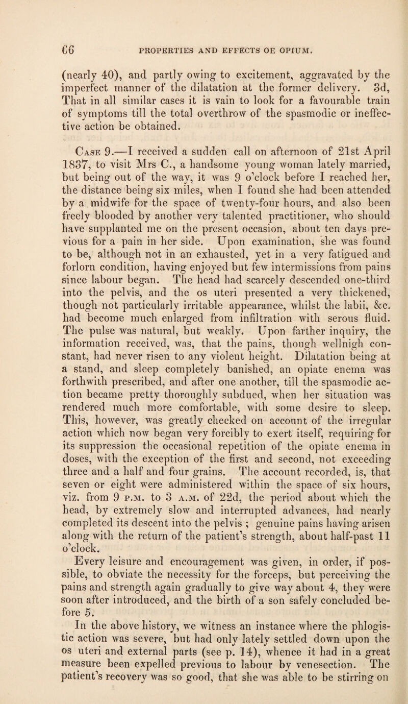 (nearly 40), and partly owing to excitement, aggravated by tlie imperfect manner of the dilatation at the former delivery. 8d, That in all similar cases it is vain to look for a favourable train of symptoms till the total overthrow of the spasmodic or ineffec¬ tive action be obtained. Case 9.—I received a sudden call on afternoon of 21st April 1837, to visit Mrs C., a handsome young woman lately married, but being out of the way, it was 9 o’clock before I reached her, the distance being six miles, when I found she had been attended by a midwife for the space of twenty-four hours, and also been freely blooded by another very talented practitioner, who should have supplanted me on the present occasion, about ten days pre¬ vious for a pain in her side. Upon examination, she was found to be, although not in an exhausted, yet in a very fatigued and forlorn condition, having enjoyed but few intermissions from pains since labour began. The head had scarcely descended one-third into the pelvis, and the os uteri presented a very thickened, though not particularly irritable appearance, whilst the labii, &c. had become much enlarged from infiltration with serous fluid. The pulse was natural, but weakly. Upon farther inquiry, the information received, was, that the pains, though wellnigh con¬ stant, had never risen to any violent height. Dilatation being at a stand, and sleep completely banished, an opiate enema was forthwith prescribed, and after one another, till the spasmodic ac¬ tion became pretty thoroughly subdued, when her situation was rendered much more comfortable, with some desire to sleep. This, however, was greatly checked on account of the irregular aetion which now began very forcibly to exert itself, requiring for its suppression the occasional repetition of the opiate enema in doses, with the exception of the first and second, not exceeding three and a half and four grains. The account recorded, is, that seven or eight were administered within the space of six hours, viz. from 9 p.m. to 3 a.m. of 22d, the period about which the head, by extremely slow and interrupted advances, had nearly completed its descent into the pelvis ; genuine pains having arisen along with the return of the patient’s strength, about half-past 11 o’clock. Every leisure and encouragement was given, in order, if pos¬ sible, to obviate the necessity for the forceps, but perceiving the pains and strength again gradually to give way about 4, they were soon after introduced, and the birth of a son safely concluded be¬ fore 5. In the above history, we witness an instance where the phlogis¬ tic action was severe, but had only lately settled down upon the os uteri and external parts (see p. 14), whence it had in a great measure been expelled previous to labour by venesection. The patient’s recovery was so good, that she was able to be stirring on