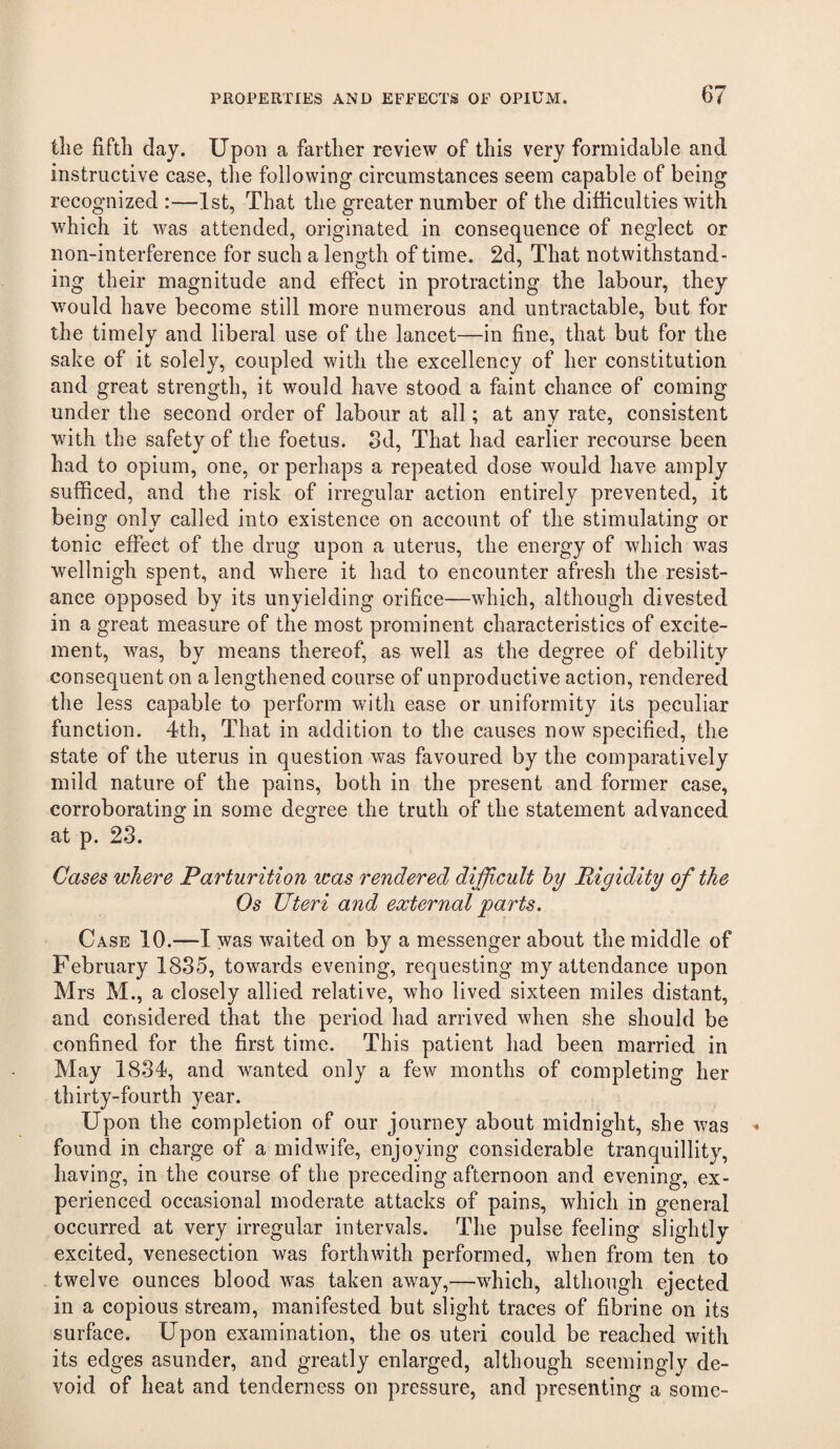 tlie fifth day. Upon a farther review of this very formidable and instructive case, the following circumstances seem capable of being recognized :—1st, That the greater number of the difficulties with which it was attended, originated in consequence of neglect or non-interference for such a length of time. 2d, That notwithstand¬ ing their magnitude and effect in protracting the labour, they would have become still more numerous and untractable, but for the timely and liberal use of the lancet—in fine, that but for the sake of it solely, coupled with the excellency of her constitution and great strength, it would have stood a faint chance of coming under the second order of labour at all; at any rate, consistent with the safety of the foetus. 3d, That had earlier recourse been had to opium, one, or perhaps a repeated dose would have amply sufficed, and the risk of irregular action entirely prevented, it being only called into existence on account of the stimulating or tonic effect of the drug upon a uterus, the energy of which was wellnigh spent, and where it had to encounter afresh the resist¬ ance opposed by its unyielding orifice—which, although divested in a great measure of the most prominent characteristics of excite¬ ment, was, by means thereof, as well as the degree of debility consequent on a lengthened course of unproductive action, rendered the less capable to perform with ease or uniformity its peculiar function. 4th, That in addition to the causes now specified, the state of the uterus in question w^as favoured by the comparatively mild nature of the pains, both in the present and former case, corroborating in some degree the truth of the statement advanced at p. 23. Cases where Parturition was rendered difficult hy Rigidity of the Os Uteri and external parts. Case 10.—I was waited on by a messenger about the middle of February 1835, towards evening, requesting my attendance upon Mrs M., a closely allied relative, who lived sixteen miles distant, and considered that the period had arrived when she should be confined for the first time. This patient had been married in May 1834, and wanted only a few months of completing her thirty-fourth year. Upon the completion of our journey about midnight, she was found in charge of a midwife, enjoying considerable tranquillity, having, in the course of the preceding afternoon and evening, ex¬ perienced occasional moderate attacks of pains, which in general occurred at very irregular intervals. The pulse feeling slightly excited, venesection was forthwith performed, when from ten to twelve ounces blood was taken away,—which, although ejected in a copious stream, manifested but slight traces of fibrine on its surface. Upon examination, the os uteri could be reached with its edges asunder, and greatly enlarged, although seemingly de¬ void of heat and tenderness on pressure, and presenting a some-