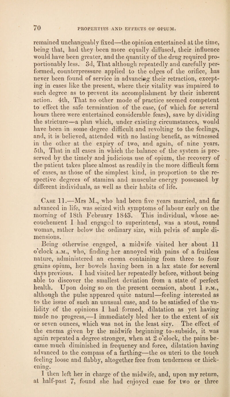 remained unchangeably fixed—the opinion entertained at the time, being that, had they been more equally diffused, their influence would have been greater, and the quantity of the drug required pro- portionably less. 3d, That although repeatedly and carefully per¬ formed, counterpressure applied to the edges of the orifice, has never been found of service in advanciing their retraction, except¬ ing in cases like the present, where their vitality was impaired to such degree as to prevent its accomplishment by their inherent action. 4th, That no other mode of practice seemed competent to effect the safe termination of the case, (of which for several hours there were entertained considerable fears), save by dividing the stricture—a plan which, under existing circumstances, would have been in some degree difficult and revolting to the feelings, and, it is believed, attended with no lasting benefit, as witnessed in the other at the expiry of two, and again, of nine years. 5th, That in all cases in which the balance of the system is pre¬ served by the timely and judicious use of opium, the recovery of the patient takes place almost as readily in the more difficult form of cases, as those of the simplest kind, in proportion to the re¬ spective degrees of stamina and muscular energy possessed by different individuals, as well as their habits of life. Case 11.—Mrs M., who had been five years married, and far advanced in life, was seized with symptoms of labour early on the morning of 18th February 1843. This individual, whose ac¬ couchement 1 had engaged to superintend, was a stout, round woman, rather below the ordinary size, with pelvis of ample di¬ mensions. Being otherwise engaged, a midwife visited her about 11 o’clock A.M., who, finding her annoyed with pains of a fruitless nature, administered an enema containing from three to four grains opium, her bowels having been in a lax state for several days previous. I had visited her repeatedly before, without being able to discover the smallest deviation from a state of perfect health. Upon doing so on the present occasion, about 1 p.m., although the pulse appeared quite natural—feeling interested as to the issue of such an unusual case, and to be satisfied of the va¬ lidity of the opinions I had formed, dilatation as yet having made no progress,—1 immediately bled her to the extent of six or seven ounces, which was not in the least sizy. The effect of the enema given by the midwife beginning to - subside, it was again repeated a degree stronger, when at 2 o’clock, the pains be¬ came much diminished in frequency and force, dilatation having advanced to the compass of a farthing—the os uteri to the touch feeling loose and flabby, altogether free from tenderness or thick¬ ening. I then left her in charge of the midwife, and, upon my return, at half-past 7, found she had enjoyed ease for two or three