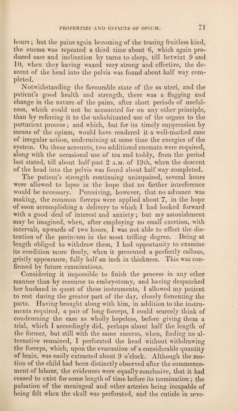 hours ; but the pains again becoming of the teasing fruitless kind, the enema was repeated a third time about 6, which again pro¬ duced ease and inclination by turns to sleep, till betwixt 9 and 10, when they having waxed very strong and effective, the de¬ scent of the head into the pelvis was found about half way com¬ pleted. Notwithstanding the favourable state of the os uteri, and the patient’s good health and strength, there was a flagging and change in the nature of the pains, after short periods of useful¬ ness, which could not be accounted for on any other principle, than by referring it to the unhabituated use of the organs to the parturient process ; and which, but for its timely suppression by means of the opium, would have rendered it a well-marked case of irregular action, undermining at same time the energies of the system. On these accounts, two additional enemata were required, along with the occasional use of tea and toddy, from the period last stated, till about half-past 2 a.m. of 19th, when the descent of the head into the pelvis was found about half way completed. The patient’s strength continuing unimpaired, several hours were allowed to lapse in the hope that no farther interference would be necessary. Perceiving, however, that no advance was making, the common forceps were applied about 7, in the hope of soon accomplishing a delivery to which I had looked forward with a good deal of interest and anxiety; but my astonishment may be imagined, when, after employing no small exertion, with intervals, upwards of two hours, I was not able to effect the dis¬ tention of the perineum in the most trifling degree. Being at length obliged to withdraw them, I had opportunity to examine its condition more freely, when it presented a perfectly callous, gristly appearance, fully hcilf an inch in thickness. This was con¬ firmed by future examinations. Considering it impossible to finish the process in any other manner than by recourse to embryotomy, and having despatched her husband in quest of these instruments, I allowed my patient to rest during the greater part of the day, closely fomenting the parts. Having brought along with him, in addition to the instru¬ ments required, a pair of long forceps, I could scarcely think of condemning the case as wholly hopeless, before giving them a trial, which I accordingly did, perhaps about half the length of the former, but still with the same success, when, finding no al¬ ternative remained, I perforated the head without withdrawing the forceps, which, upon the evacuation of a considerable quantity of brain, was easily extracted about 9 o’clock. Although the mo¬ tion of the child had been distinctly observed after the commence¬ ment of labour, the evidences were equally conclusive, that it had ceased to exist for some length of time before its termination ; the pulsation of the meningeal and other arteries being incapable of being felt when the skull was perforated, and the cuticle in seve-