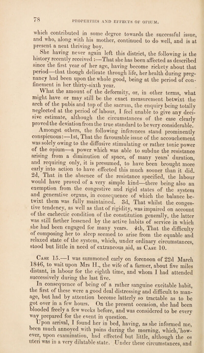 PROPERTIES AND EFFECTS OF OPIUM. which contributed in some degree to^vards the successful issue, and who, along with his mother, continued to do well, and is at present a neat thriving boy. She having never again left this district, the following is the history recently received That she has been affected as described since the first year of her age, having become rickety about that period that though delicate through life, her health during preg¬ nancy had been upon the whole good, being at the period of con¬ finement in her thirty-sixth year. What the amount of the deformity, or, in other terms, what might have or may still be the exact measurement betwixt the arch of the pubis and top of the sacrum, the enquiry being totally neglected at the period of labour, I feel unable to give any deci¬ sive estimate, although the circumstances of the case clearly proved the deviation from the true standard to be very considerable. Amongst others, the following inferences stand prominently conspicuous: 1st, That the favourable issue of the accouchement was solely owing to the diffusive stimulating or rather tonic power of the opium a power which was able to subdue the resistance arising from a diminution of space, of many years’ duration, and requiring only, it is presumed, to have been brought more early into action to have effected this much sooner than it did. 2d, That in the absence of the resistance specified, the labour would have proved of a very simple kind—there being also an exemption from the congestive and rigid states of the system and generative organs, in consequence of which the balance be¬ twixt them was fully maintained. 8d, That whilst the conges¬ tive tendency, as well as that of rigidity, was impaired on account of the cachectic condition of the constitution generally, the latter was still farther lessened by the active habits of service in which she had been engaged for many years. 4th, That the difficulty of composing her to sleep seemed to arise from the equable and lelaxed state of the system, which, under ordinary circumstances, stood but little in need of extraneous aid, as Case 10. Case 15.—1 was summoned early on forenoon of 22d March 1846, to wait upon Mrs H., the wife of a farmer, about five miles distant, in labour for the eighth time, and whom I had attended successively during the last five. In consequence of being of a rather sanguine excitable habit, the first of these were a good deal distressing and difficult to man- age, but had by attention become latterly so tractable as to be got over in a few hours. On the present occasion, she had been blooded freely a few weeks before, and was considered to be every way prepared for the event in question. Upon arrival, I found her in bed, having, as she informed me, been much annoyed with pains during the morning, which,'how¬ ever, upon examinaUon, had effected but little, although the os uteri was in a very dilatable state. Under these circumstances, and