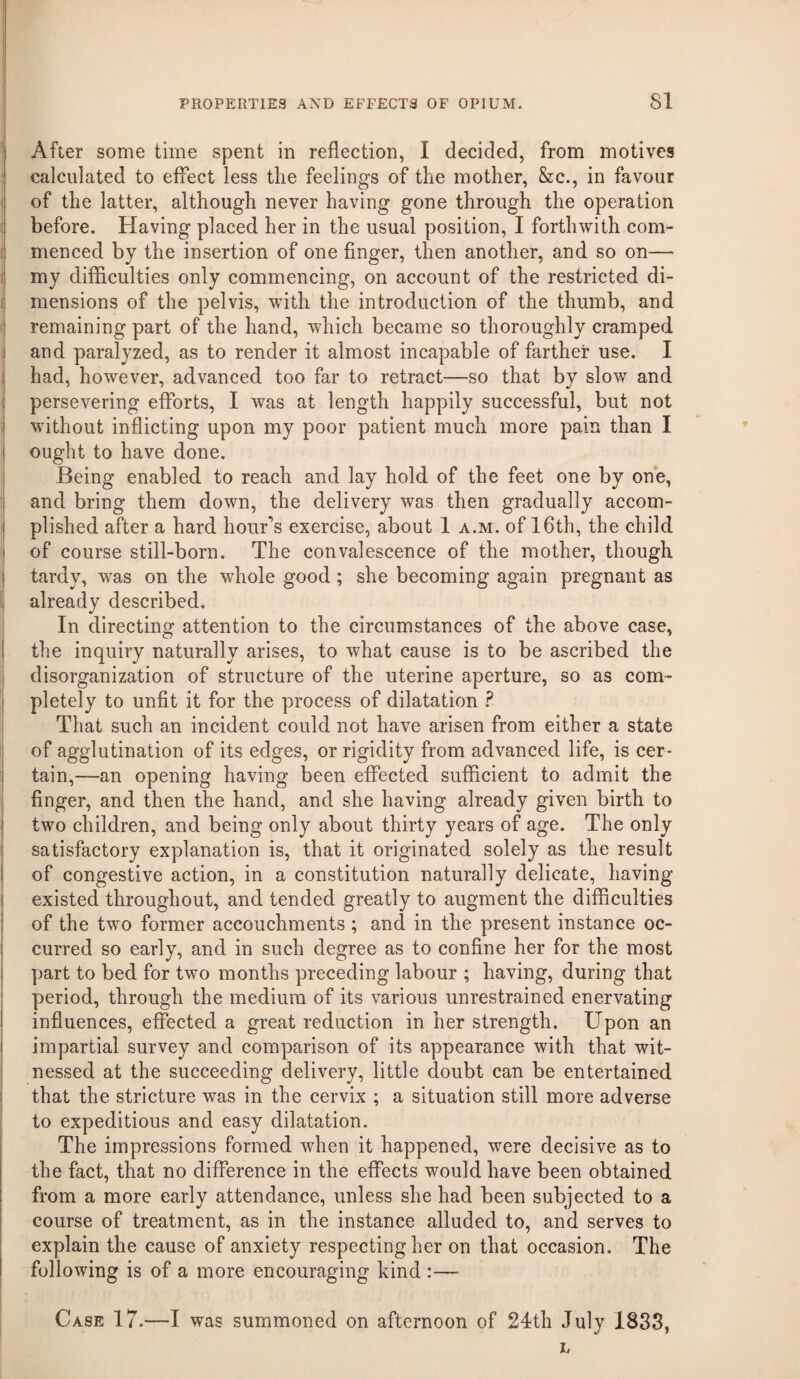 I After some time spent in reflection, I decided, from motives I calculated to effect less the feelings of the mother, &c., in favour of the latter, although never having gone through the operation i before. Having placed her in the usual position, I forthwith com- j menced by the insertion of one finger, then another, and so on— i my difficulties only commencing, on account of the restricted di- ij mensions of the pelvis, with the introduction of the thumb, and ! remaining part of the hand, which became so thoroughly cramped i and paralyzed, as to render it almost incapable of farther use. I I had, however, advanced too far to retract—so that by slow and I persevering efforts, I was at length happily successful, but not ; without inflicting upon my poor patient much more pain than I ought to have done. Being enabled to reach and lay hold of the feet one by one, and bring them down, the delivery was then gradually accom- I plished after a hard hour’s exercise, about 1 a.m. of 16th, the child i of course still-born. The convalescence of the mother, though I tardy, was on the whole good; she becoming again pregnant as already described. In directing attention to the circumstances of the above case, the inquiry naturally arises, to what cause is to be ascribed the disorganization of structure of the uterine aperture, so as com¬ pletely to unfit it for the process of dilatation ? That such an incident could not have arisen from either a state of agglutination of its edges, or rigidity from advanced life, is cer- I tain,—an opening having been effected sufficient to admit the finger, and then the hand, and she having already given birth to two children, and being only about thirty years of age. The only satisfactory explanation is, that it originated solely as the result of congestive action, in a constitution naturally delicate, having existed throughout, and tended greatly to augment the difficulties of the two former accouchments ; and in the present instance oc¬ curred so early, and in such degree as to confine her for the most part to bed for two months preceding labour ; having, during that period, through the medium of its various unrestrained enervating influences, eflfected a great reduction in her strength. Upon an impartial survey and comparison of its appearance with that wit¬ nessed at the succeeding delivery, little doubt can be entertained that the stricture was in the cervix ; a situation still more adverse to expeditious and easy dilatation. The impressions formed when it happened, were decisive as to the fact, that no difference in the effects would have been obtained from a more early attendance, unless she had been subjected to a course of treatment, as in the instance alluded to, and serves to explain the cause of anxiety respecting her on that occasion. The following is of a more encouraging kind :— Case 17.—I was summoned on afternoon of 24th July 1833, L