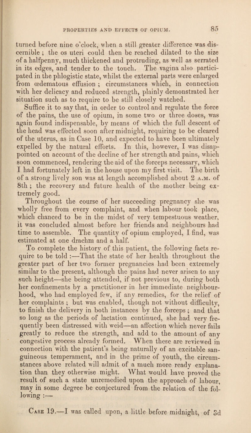 turned before nine o’clock, when a still greater difference was dis¬ cernible ; the os uteri could then be reached dilated to the size of a halfpenny, much thickened and protruding, as well as serrated in its edges, and tender to the touch. The vagina also partici¬ pated in the phlogistic state, whilst the external parts were enlarged from oedematous effusion ; circumstances which, in connection with her delicacy and reduced strength, plainly demonstrated her situation such as to require to be still closely watched. Suffice it to say that, in order to control and regulate the force of the pains, the use of opium, in some two or three doses, was again found indispensable, by means of which the full descent of the head was effected soon after midnight, requiring to be cleared of the uterus, as in Case 10, and expected to have been ultimately expelled by the natural efforts. In this, however, I was disap¬ pointed on account of the decline of her strength and pains, which soon commenced, rendering the aid of the forceps necessary, which I had fortunately left in the house upon my first visit. The birth of a strong lively son was at length accomplished about 2 a.m. of 8th ; the recovery and future health of the mother being ex¬ tremely good. Throughout the course of her succeeding pregnancy she was wholly free from every complaint, and when labour took place, which chanced to be in the midst of very tempestuous weather, it was concluded almost before her friends and neighbours had time to assemble. The quantity of opium employed, I find, was estimated at one drachm and a half. To complete the history of this patient, the following facts re¬ quire to be told :—That the state of her health throughout the greater part of her two former pregnancies had been extremely similar to the present, although the pains had never arisen to any such height—she being attended, if not previous to, during both her confinements by a practitioner in her immediate neighbour¬ hood, who had employed few, if any remedies, for the relief of her complaints ; but was enabled, though not without difficulty, to finish the delivery in both instances by the forceps; and that so long as the periods of lactation continued, she had very fre¬ quently been distressed with weid—an affection which never fails greatly to reduce the strength, and add to the amount of any congestive process already formed. When these are reviewed in connection with the patient’s being naturally of an excitable san¬ guineous temperament, and in the prime of youth, the circum¬ stances above related will admit of a much more ready explana¬ tion than they otherwise might. What would have proved the result of such a state unremedied upon the approach of labour, may in some degree be conjectured from the relation of the fol¬ lowing :— Case 19.—I was called upon, a little before midnight, of Sd