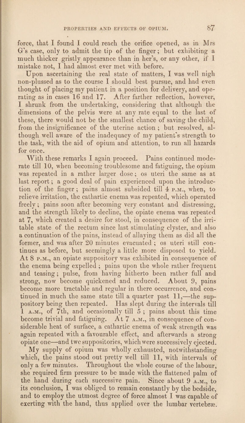 force, that I found I could reach the orifice opened, as in Mrs G's case, only to admit the tip of the finger; but exhibiting a much thicker gristly appearance than in her’s, or any other, if I mistake not, I had almost ever met with before. Upon ascertaining the real state of matters, I was well nigh non-plussed as to the course I should best pursue, and had even thought of placing my patient in a position for delivery, and ope¬ rating as in cases 16 and 17. After farther reflection, however, I shrunk from the undertaking, considering that although the dimensions of the pelvis were at any rate equal to the last of these, there would not be the smallest chance of saving the child, from the insignificance of the uterine action ; but resolved, al¬ though well aware of the inadequacy of my patient's strength to the task, with the aid of opium and attention, to run all hazards for once. With these remarks I again proceed. Pains continued mode¬ rate till 10, when becoming troublesome and fatiguing, the opium was repeated in a rather larger dose; os uteri the same as at last report; a good deal of pain experienced upon the introduc¬ tion of the finger ; pains almost subsided till 4 p.m., when, to relieve irritation, the cathartic enema was repeated, which operated freely; pains soon after becoming very constant and distressing, and the strength likely to decline, the opiate enema was repeated at 7, which created a desire for stool, in consequence of the irri¬ table state of the rectum since last stimulating clyster, and also a continuation of the pains, instead of allaying them as did all the former, and was after 20 minutes evacuated ; os uteri still con¬ tinues as before, but seemingly a little more disposed to yield. At 8 P.M., an opiate suppository was exhibited in consequence of the enema being expelled ; pains upon the whole rather frequent and teasing; pulse, from having hitherto been rather full and strong, now become quickened and reduced. About 9, pains become more tractable and regular in there occurrence, and con¬ tinued in much the same state till a quarter past 11,—the sup¬ positorybeing then repeated. Has slept during the intervals till 1 A.M., of 7th, and occasionally till 5 ; pains about this time become trivial and fatiguing. At 7 a.m., in consequence of con¬ siderable heat of surface, a cathartic enema of weak strength was again repeated with a favourable effect, and afterwards a strong opiate one—and twc suppositories, which were successively ejected. My supply of opium was wholly exhausted, notwithstanding which, the pains stood out pretty well till 11, with intervals of only a few minutes. Throughout the whole course of the labour, she required firm pressure to be made with the flattened palm of the hand during each successive pain. Since about 9 a.m., to its conclusion, I was obliged to remain constantly by the bedside, and to employ the utmost degree of force almost 1 was capable of exerting with the hand, thus applied over the lumbar vertebrae.