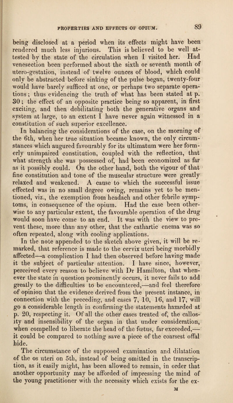 being disclosed at a period when its effects might have been rendered much less iniurious. This is believed to be well at- tested by the state of the circulation when I visited her. Had venesection been performed about the sixth or seventh month of utero-gestation, instead of twelve ounces of blood, which could only be abstracted before sinking of the pulse began, twenty-four would have barely sufficed at one, or perhaps two separate opera¬ tions ; thus evidencing the truth of what has been stated at p. 30; the effect of an opposite practice being so apparent, in first exciting, and then debilitating both the generative organs and system at large, to an extent I have never again witnessed in a constitution of such superior excellence. In balancing the considerations of the case, on the morning of the 6th, when her true situation became known, the only circum¬ stances which augured favourably for its ultimatum were her form¬ erly unimpaired constitution, coupled with the reflection, that what strength she was possessed of, had been economized as far as it possibly could. On the other hand, both the vigour of that fine constitution and tone of the muscular structure were greatly relaxed and weakened. A cause to which the successful issue effected was in no small degree owing, remains yet to be men¬ tioned, viz., the exemption from headach and other febrile symp¬ toms, in consequence of the opium. Had the case been other¬ wise to any particular extent, the favourable operation of the drug would soon have come to an end. It was with the view to pre¬ vent these, more than any other, that the cathartic enema was so often repeated, along with cooling applications. In the note appended to the sketch above given, it will be re¬ marked, that reference is made to the cervix uteri being morbidly affected—a complication I had then observed before having made it the subject of particular attention. I have since, however, perceived every reason to believe with Dr Hamilton, that when¬ ever the state in question prominently occurs, it never fails to add greatly to the difficulties to be encountered,—and feel therefore of opinion that the evidence derived from the present instance, in connection with the preceding, and cases 7, 10, 16, and 17, will go a considerable length in confirming the statements hazarded at p. 20, respecting it. Of all the other cases treated of, the callos¬ ity and insensibility of the organ in that under consideration, when compelled to liberate the head of the foetus, far exceeded,— it could be compared to nothing save a piece of the coarsest offal hide. The circumstance of the supposed examination and dilatation of the os uteri on 5th, instead of being omitted in the transcrip¬ tion, as it easily might, has been allowed to remain, in order that another opportunity may be afforded of impressing the mind of the young practitioner with the necessity which exists for the ex- M